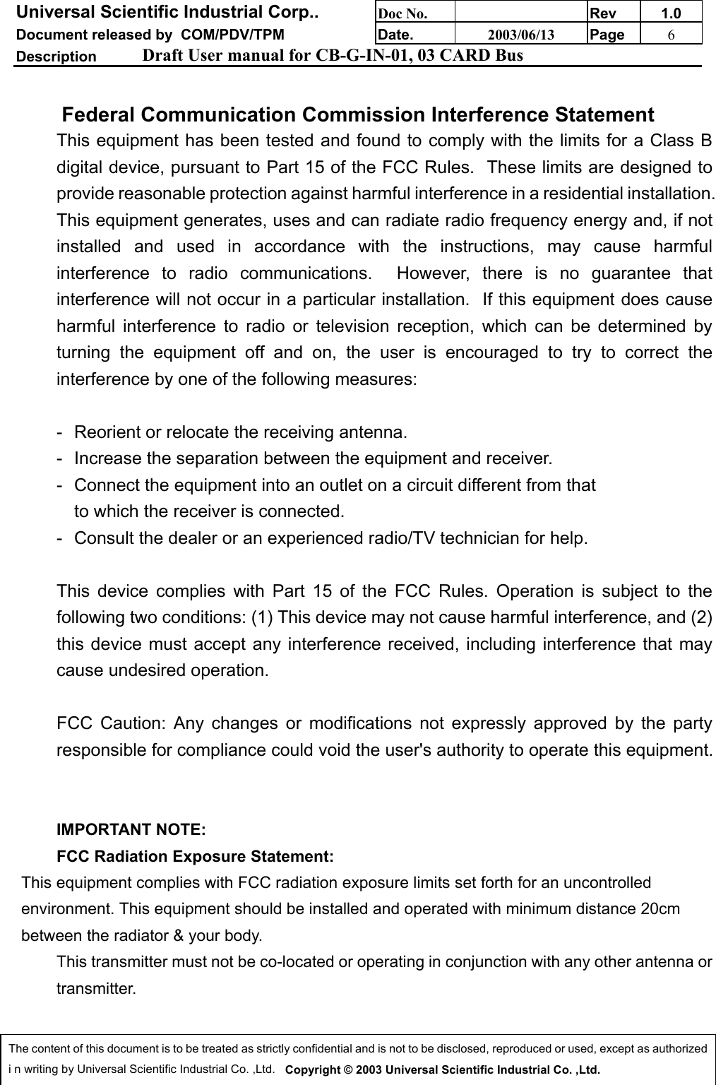 Universal Scientific Industrial Corp.. Doc No. Rev 1.0Document released by  COM/PDV/TPM Date. 2003/06/13 Page 6Description Draft User manual for CB-G-IN-01, 03 CARD BusThe content of this document is to be treated as strictly confidential and is not to be disclosed, reproduced or used, except as authorizedi n writing by Universal Scientific Industrial Co. ,Ltd.   Copyright © 2003 Universal Scientific Industrial Co. ,Ltd.Federal Communication Commission Interference Statement This equipment has been tested and found to comply with the limits for a Class Bdigital device, pursuant to Part 15 of the FCC Rules.  These limits are designed toprovide reasonable protection against harmful interference in a residential installation.This equipment generates, uses and can radiate radio frequency energy and, if notinstalled and used in accordance with the instructions, may cause harmfulinterference to radio communications.  However, there is no guarantee thatinterference will not occur in a particular installation.  If this equipment does causeharmful interference to radio or television reception, which can be determined byturning the equipment off and on, the user is encouraged to try to correct theinterference by one of the following measures:  - Reorient or relocate the receiving antenna. - Increase the separation between the equipment and receiver. - Connect the equipment into an outlet on a circuit different from that to which the receiver is connected. - Consult the dealer or an experienced radio/TV technician for help.  This device complies with Part 15 of the FCC Rules. Operation is subject to thefollowing two conditions: (1) This device may not cause harmful interference, and (2)this device must accept any interference received, including interference that maycause undesired operation.  FCC Caution: Any changes or modifications not expressly approved by the partyresponsible for compliance could void the user&apos;s authority to operate this equipment.  IMPORTANT NOTE: FCC Radiation Exposure Statement:This equipment complies with FCC radiation exposure limits set forth for an uncontrolledenvironment. This equipment should be installed and operated with minimum distance 20cmbetween the radiator &amp; your body. This transmitter must not be co-located or operating in conjunction with any other antenna ortransmitter.