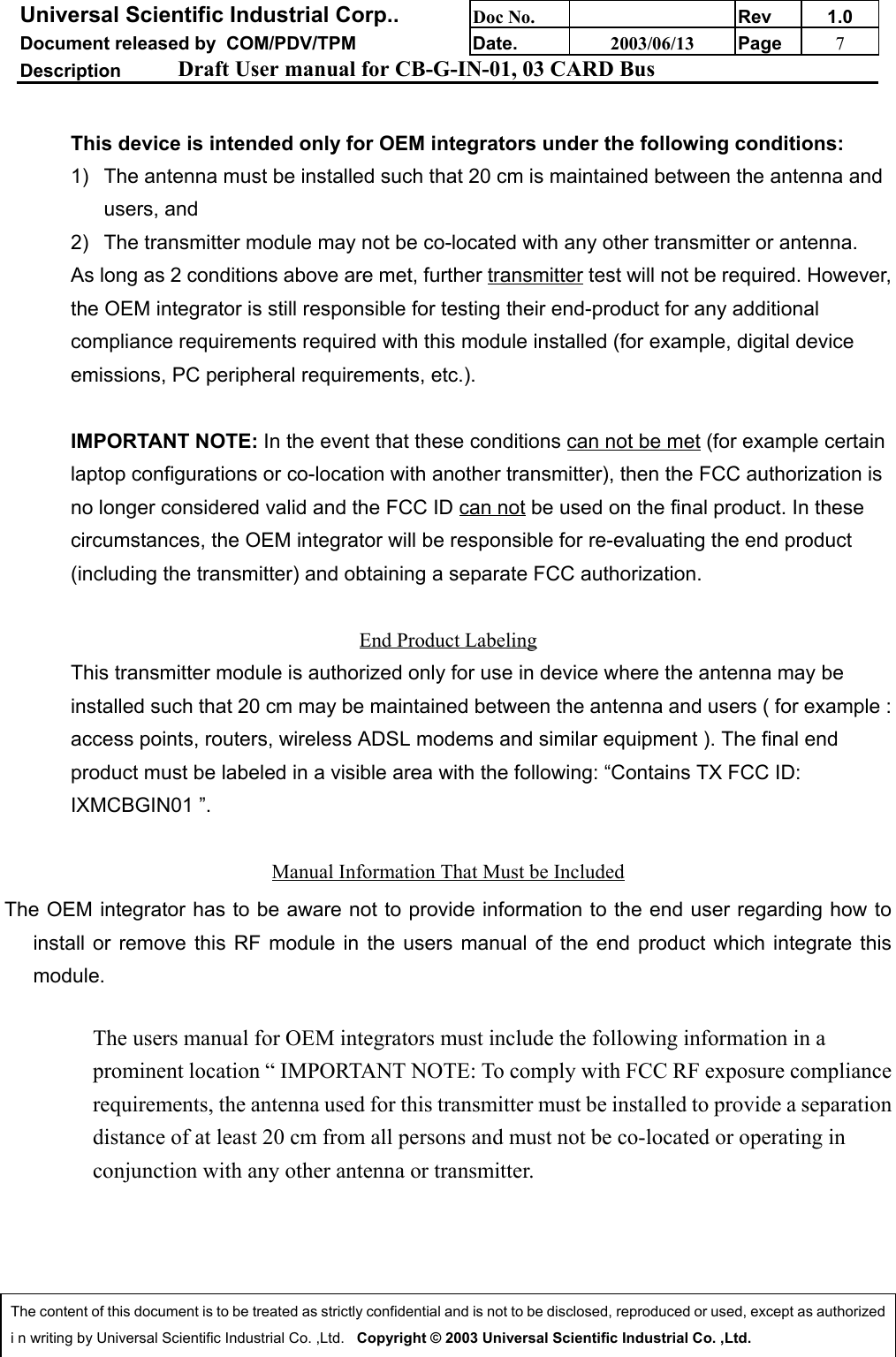 Universal Scientific Industrial Corp.. Doc No. Rev 1.0Document released by  COM/PDV/TPM Date. 2003/06/13 Page 7Description Draft User manual for CB-G-IN-01, 03 CARD BusThe content of this document is to be treated as strictly confidential and is not to be disclosed, reproduced or used, except as authorizedi n writing by Universal Scientific Industrial Co. ,Ltd.   Copyright © 2003 Universal Scientific Industrial Co. ,Ltd.This device is intended only for OEM integrators under the following conditions:1)  The antenna must be installed such that 20 cm is maintained between the antenna andusers, and 2)  The transmitter module may not be co-located with any other transmitter or antenna.As long as 2 conditions above are met, further transmitter test will not be required. However,the OEM integrator is still responsible for testing their end-product for any additionalcompliance requirements required with this module installed (for example, digital deviceemissions, PC peripheral requirements, etc.).IMPORTANT NOTE: In the event that these conditions can not be met (for example certainlaptop configurations or co-location with another transmitter), then the FCC authorization isno longer considered valid and the FCC ID can not be used on the final product. In thesecircumstances, the OEM integrator will be responsible for re-evaluating the end product(including the transmitter) and obtaining a separate FCC authorization.End Product LabelingThis transmitter module is authorized only for use in device where the antenna may beinstalled such that 20 cm may be maintained between the antenna and users ( for example :access points, routers, wireless ADSL modems and similar equipment ). The final endproduct must be labeled in a visible area with the following: “Contains TX FCC ID:IXMCBGIN01 ”.Manual Information That Must be IncludedThe OEM integrator has to be aware not to provide information to the end user regarding how toinstall or remove this RF module in the users manual of the end product which integrate thismodule.The users manual for OEM integrators must include the following information in aprominent location “ IMPORTANT NOTE: To comply with FCC RF exposure compliancerequirements, the antenna used for this transmitter must be installed to provide a separationdistance of at least 20 cm from all persons and must not be co-located or operating inconjunction with any other antenna or transmitter.