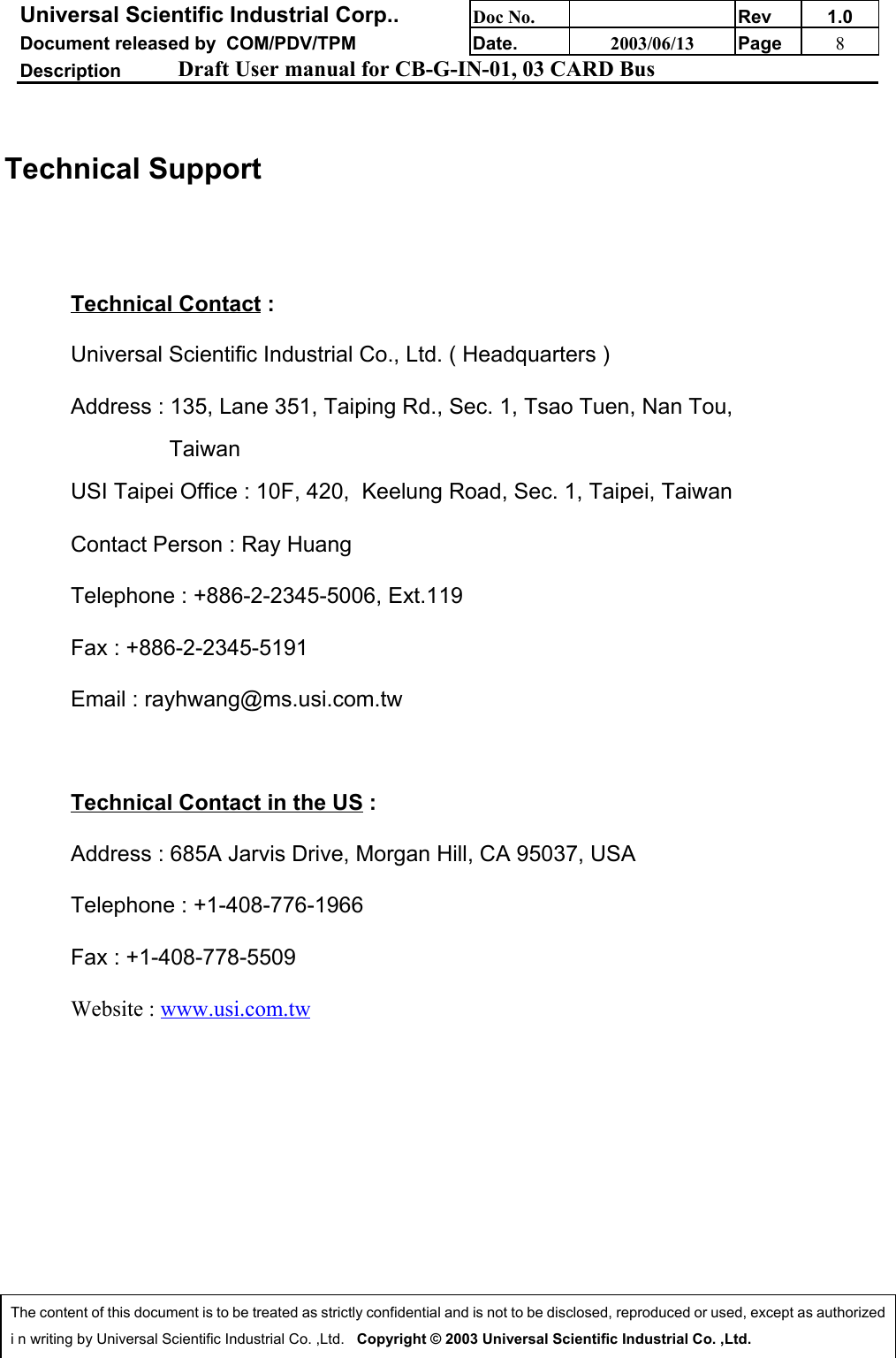 Universal Scientific Industrial Corp.. Doc No. Rev 1.0Document released by  COM/PDV/TPM Date. 2003/06/13 Page 8Description Draft User manual for CB-G-IN-01, 03 CARD BusThe content of this document is to be treated as strictly confidential and is not to be disclosed, reproduced or used, except as authorizedi n writing by Universal Scientific Industrial Co. ,Ltd.   Copyright © 2003 Universal Scientific Industrial Co. ,Ltd.Technical SupportTechnical Contact :Universal Scientific Industrial Co., Ltd. ( Headquarters )Address : 135, Lane 351, Taiping Rd., Sec. 1, Tsao Tuen, Nan Tou,                 TaiwanUSI Taipei Office : 10F, 420,  Keelung Road, Sec. 1, Taipei, TaiwanContact Person : Ray HuangTelephone : +886-2-2345-5006, Ext.119Fax : +886-2-2345-5191Email : rayhwang@ms.usi.com.twTechnical Contact in the US :Address : 685A Jarvis Drive, Morgan Hill, CA 95037, USATelephone : +1-408-776-1966Fax : +1-408-778-5509Website : www.usi.com.tw