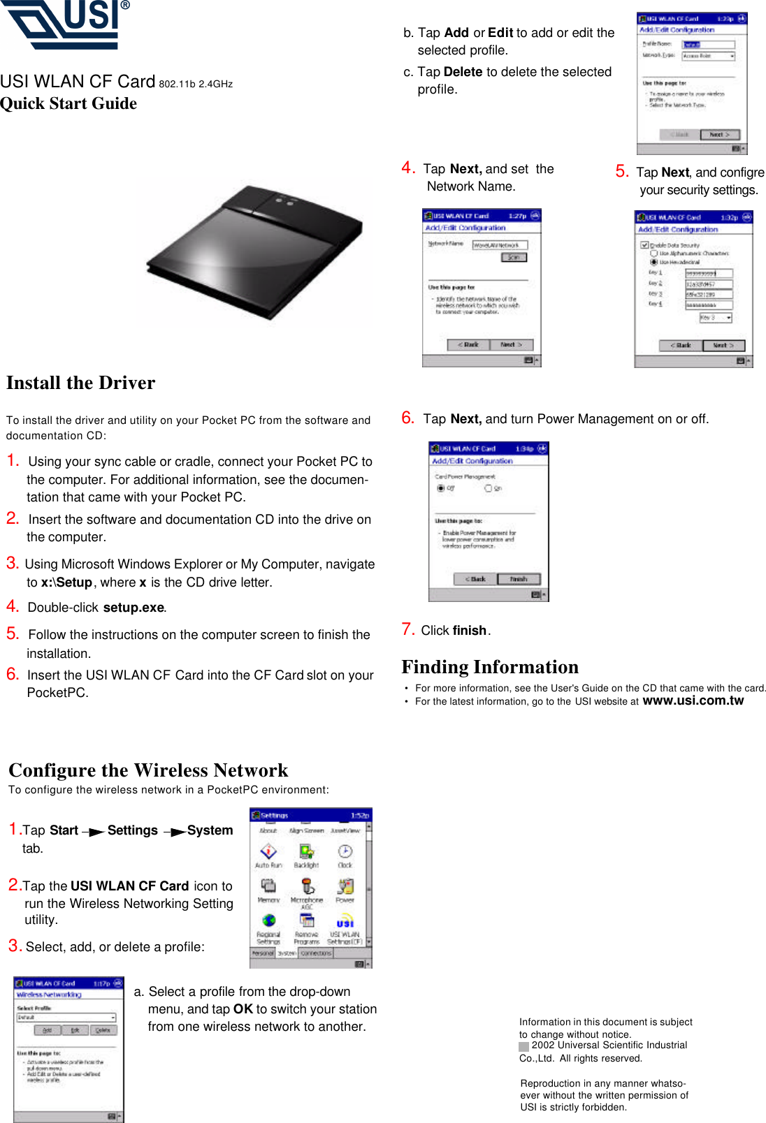 Configure the Wireless NetworkTo configure the wireless network in a PocketPC environment:1.Tap Start    Settings   System  tab.      2.Tap the USI WLAN CF Card icon to run the Wireless Networking Setting utility.  3. Select, add, or delete a profile:a. Select a profile from the drop-down menu, and tap OK to switch your station from one wireless network to another.b. Tap Add or Edit to add or edit the selected profile.c. Tap Delete to delete the selected profile.4.  Tap Next, and set  the                                                Network Name.                            USI WLAN CF Card 802.11b 2.4GHzQuick Start Guide5.  Tap Next, and configre         your security settings.  6.  Tap Next, and turn Power Management on or off.7. Click finish.Finding Information•  For more information, see the User&apos;s Guide on the CD that came with the card.•  For the latest information, go to the USI website at www.usi.com.twInformation in this document is subject to change without notice. 2002 Universal Scientific Industrial Co.,Ltd. All rights reserved.Install the DriverTo install the driver and utility on your Pocket PC from the software and documentation CD:1.  Using your sync cable or cradle, connect your Pocket PC to the computer. For additional information, see the documen-tation that came with your Pocket PC.2.  Insert the software and documentation CD into the drive on the computer.3. Using Microsoft Windows Explorer or My Computer, navigate to x:\Setup, where x is the CD drive letter.4.  Double-click setup.exe.5.  Follow the instructions on the computer screen to finish the installation.6.  Insert the USI WLAN CF Card into the CF Card slot on your PocketPC.Reproduction in any manner whatso-ever without the written permission of USI is strictly forbidden.