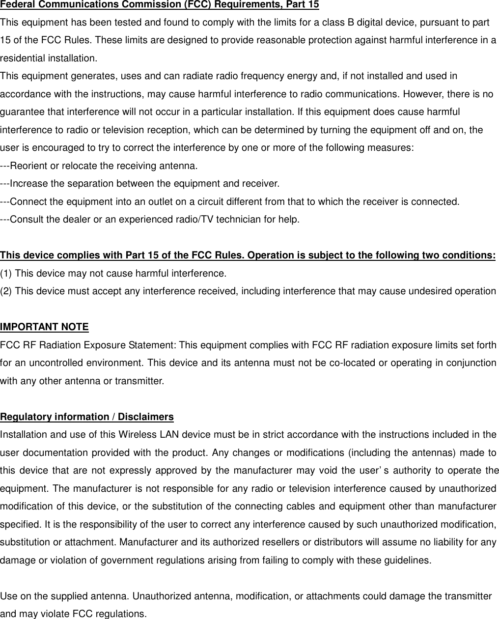 Federal Communications Commission (FCC) Requirements, Part 15 This equipment has been tested and found to comply with the limits for a class B digital device, pursuant to part 15 of the FCC Rules. These limits are designed to provide reasonable protection against harmful interference in a residential installation. This equipment generates, uses and can radiate radio frequency energy and, if not installed and used in accordance with the instructions, may cause harmful interference to radio communications. However, there is no guarantee that interference will not occur in a particular installation. If this equipment does cause harmful interference to radio or television reception, which can be determined by turning the equipment off and on, the user is encouraged to try to correct the interference by one or more of the following measures: ---Reorient or relocate the receiving antenna. ---Increase the separation between the equipment and receiver. ---Connect the equipment into an outlet on a circuit different from that to which the receiver is connected. ---Consult the dealer or an experienced radio/TV technician for help.  This device complies with Part 15 of the FCC Rules. Operation is subject to the following two conditions: (1) This device may not cause harmful interference. (2) This device must accept any interference received, including interference that may cause undesired operation  IMPORTANT NOTE FCC RF Radiation Exposure Statement: This equipment complies with FCC RF radiation exposure limits set forth for an uncontrolled environment. This device and its antenna must not be co-located or operating in conjunction with any other antenna or transmitter.  Regulatory information / Disclaimers Installation and use of this Wireless LAN device must be in strict accordance with the instructions included in the user documentation provided with the product. Any changes or modifications (including the antennas) made to this device that are not expressly approved by the manufacturer may void the user’s authority to operate the equipment. The manufacturer is not responsible for any radio or television interference caused by unauthorized modification of this device, or the substitution of the connecting cables and equipment other than manufacturer specified. It is the responsibility of the user to correct any interference caused by such unauthorized modification, substitution or attachment. Manufacturer and its authorized resellers or distributors will assume no liability for any damage or violation of government regulations arising from failing to comply with these guidelines.  Use on the supplied antenna. Unauthorized antenna, modification, or attachments could damage the transmitter and may violate FCC regulations. 