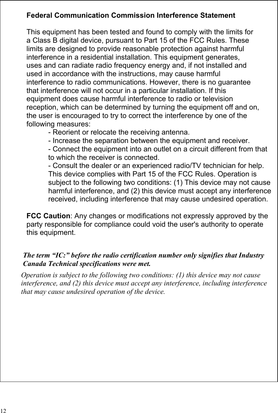     Federal Communication Commission Interference Statement  This equipment has been tested and found to comply with the limits for a Class B digital device, pursuant to Part 15 of the FCC Rules. These limits are designed to provide reasonable protection against harmful interference in a residential installation. This equipment generates, uses and can radiate radio frequency energy and, if not installed and used in accordance with the instructions, may cause harmful interference to radio communications. However, there is no guarantee that interference will not occur in a particular installation. If this equipment does cause harmful interference to radio or television reception, which can be determined by turning the equipment off and on, the user is encouraged to try to correct the interference by one of the following measures: - Reorient or relocate the receiving antenna. - Increase the separation between the equipment and receiver. - Connect the equipment into an outlet on a circuit different from that to which the receiver is connected. - Consult the dealer or an experienced radio/TV technician for help. This device complies with Part 15 of the FCC Rules. Operation is subject to the following two conditions: (1) This device may not cause harmful interference, and (2) this device must accept any interference received, including interference that may cause undesired operation.  FCC Caution: Any changes or modifications not expressly approved by the party responsible for compliance could void the user&apos;s authority to operate this equipment.  The term “IC:” before the radio certification number only signifies that Industry Canada Technical specifications were met. Operation is subject to the following two conditions: (1) this device may not cause interference, and (2) this device must accept any interference, including interference that may cause undesired operation of the device.  12