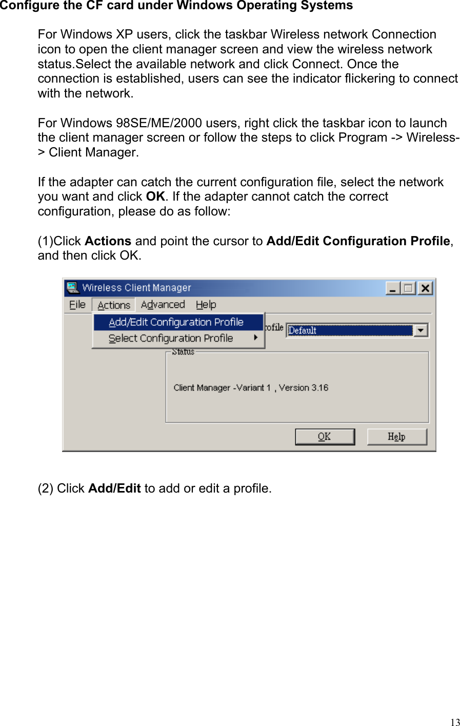 Configure the CF card under Windows Operating Systems  For Windows XP users, click the taskbar Wireless network Connection icon to open the client manager screen and view the wireless network status.Select the available network and click Connect. Once the connection is established, users can see the indicator flickering to connect with the network.  For Windows 98SE/ME/2000 users, right click the taskbar icon to launch the client manager screen or follow the steps to click Program -&gt; Wireless-&gt; Client Manager.  If the adapter can catch the current configuration file, select the network you want and click OK. If the adapter cannot catch the correct configuration, please do as follow:  (1)Click Actions and point the cursor to Add/Edit Configuration Profile, and then click OK.                    (2) Click Add/Edit to add or edit a profile.    13