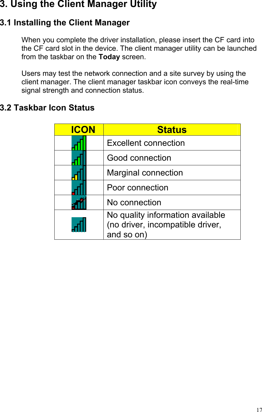 3. Using the Client Manager Utility  3.1 Installing the Client Manager  When you complete the driver installation, please insert the CF card into the CF card slot in the device. The client manager utility can be launched from the taskbar on the Today screen.  Users may test the network connection and a site survey by using the client manager. The client manager taskbar icon conveys the real-time signal strength and connection status.   3.2 Taskbar Icon Status       ICON  Status  Excellent connection  Good connection  Marginal connection  Poor connection  No connection  No quality information available (no driver, incompatible driver, and so on)   17