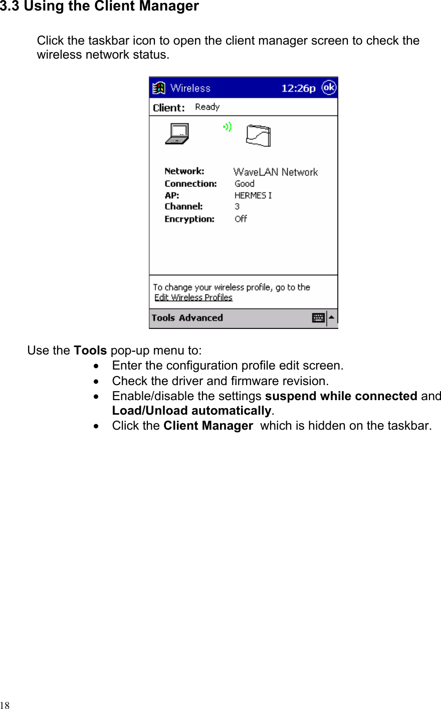 3.3 Using the Client Manager  Click the taskbar icon to open the client manager screen to check the wireless network status.           Use the Tools pop-up menu to: •  Enter the configuration profile edit screen. •  Check the driver and firmware revision. •  Enable/disable the settings suspend while connected and Load/Unload automatically. • Click the Client Manager  which is hidden on the taskbar.   18