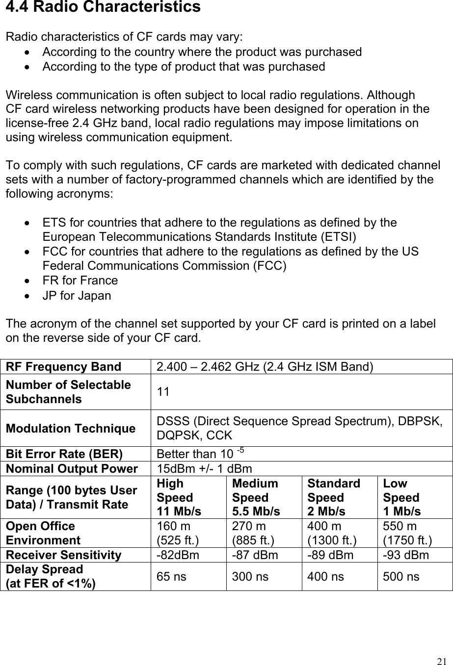   4.4 Radio Characteristics  Radio characteristics of CF cards may vary: •  According to the country where the product was purchased •  According to the type of product that was purchased  Wireless communication is often subject to local radio regulations. Although CF card wireless networking products have been designed for operation in the license-free 2.4 GHz band, local radio regulations may impose limitations on using wireless communication equipment.  To comply with such regulations, CF cards are marketed with dedicated channel sets with a number of factory-programmed channels which are identified by the following acronyms:  •  ETS for countries that adhere to the regulations as defined by the European Telecommunications Standards Institute (ETSI) •  FCC for countries that adhere to the regulations as defined by the US Federal Communications Commission (FCC) •  FR for France •  JP for Japan  The acronym of the channel set supported by your CF card is printed on a label on the reverse side of your CF card.  RF Frequency Band 2.400 – 2.462 GHz (2.4 GHz ISM Band) Number of Selectable Subchannels 11 Modulation Technique DSSS (Direct Sequence Spread Spectrum), DBPSK, DQPSK, CCK Bit Error Rate (BER) Better than 10 -5 Nominal Output Power 15dBm +/- 1 dBm Range (100 bytes User Data) / Transmit Rate High Speed 11 Mb/s Medium Speed 5.5 Mb/s Standard Speed 2 Mb/s Low Speed 1 Mb/s Open Office Environment 160 m (525 ft.) 270 m (885 ft.) 400 m (1300 ft.) 550 m (1750 ft.) Receiver Sensitivity  -82dBm  -87 dBm  -89 dBm  -93 dBm Delay Spread (at FER of &lt;1%)  65 ns  300 ns  400 ns  500 ns     21