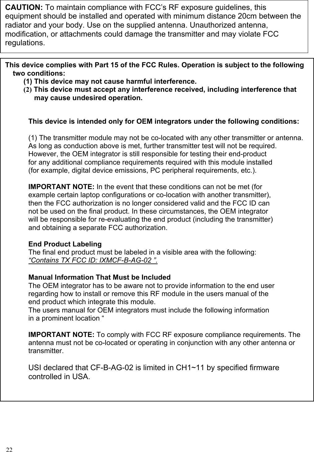 CAUTION: To maintain compliance with FCC’s RF exposure guidelines, this equipment should be installed and operated with minimum distance 20cm between the radiator and your body. Use on the supplied antenna. Unauthorized antenna, modification, or attachments could damage the transmitter and may violate FCC regulations.  This device complies with Part 15 of the FCC Rules. Operation is subject to the following two conditions: (1) This device may not cause harmful interference. (2) This device must accept any interference received, including interference that may cause undesired operation.   This device is intended only for OEM integrators under the following conditions:  (1) The transmitter module may not be co-located with any other transmitter or antenna. As long as conduction above is met, further transmitter test will not be required. However, the OEM integrator is still responsible for testing their end-product for any additional compliance requirements required with this module installed (for example, digital device emissions, PC peripheral requirements, etc.).  IMPORTANT NOTE: In the event that these conditions can not be met (for example certain laptop configurations or co-location with another transmitter), then the FCC authorization is no longer considered valid and the FCC ID can not be used on the final product. In these circumstances, the OEM integrator will be responsible for re-evaluating the end product (including the transmitter) and obtaining a separate FCC authorization.  End Product Labeling The final end product must be labeled in a visible area with the following: “Contains TX FCC ID: IXMCF-B-AG-02 ”. Manual Information That Must be Included The OEM integrator has to be aware not to provide information to the end user regarding how to install or remove this RF module in the users manual of the end product which integrate this module. The users manual for OEM integrators must include the following information in a prominent location “   IMPORTANT NOTE: To comply with FCC RF exposure compliance requirements. The antenna must not be co-located or operating in conjunction with any other antenna or transmitter.  USI declared that CF-B-AG-02 is limited in CH1~11 by specified firmware controlled in USA.    22