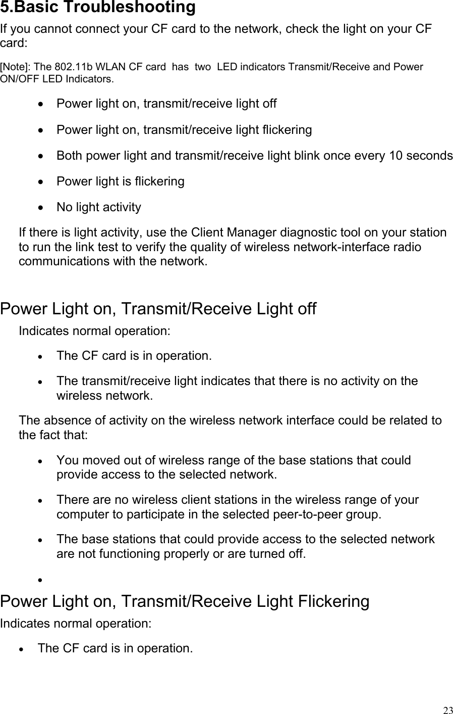 5.Basic Troubleshooting If you cannot connect your CF card to the network, check the light on your CF card: [Note]: The 802.11b WLAN CF card  has  two  LED indicators Transmit/Receive and Power ON/OFF LED Indicators. •  Power light on, transmit/receive light off  •  Power light on, transmit/receive light flickering  •  Both power light and transmit/receive light blink once every 10 seconds •  Power light is flickering  •  No light activity If there is light activity, use the Client Manager diagnostic tool on your station to run the link test to verify the quality of wireless network-interface radio communications with the network.  Power Light on, Transmit/Receive Light off Indicates normal operation: • The CF card is in operation. • The transmit/receive light indicates that there is no activity on the wireless network. The absence of activity on the wireless network interface could be related to the fact that: • You moved out of wireless range of the base stations that could provide access to the selected network. • There are no wireless client stations in the wireless range of your computer to participate in the selected peer-to-peer group.  • The base stations that could provide access to the selected network are not functioning properly or are turned off.  •  Power Light on, Transmit/Receive Light Flickering Indicates normal operation: • The CF card is in operation.  23