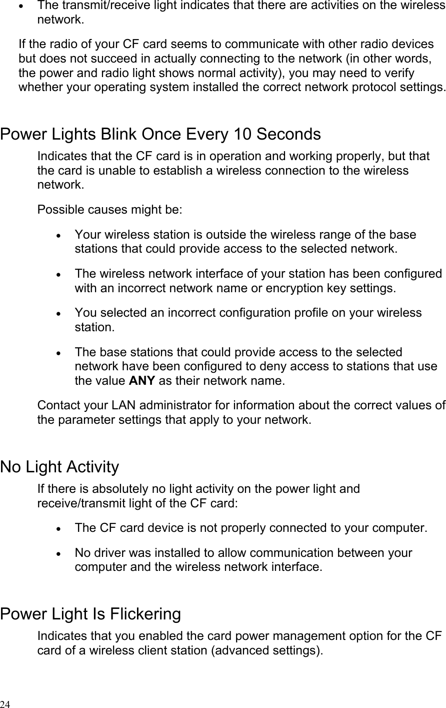  24• The transmit/receive light indicates that there are activities on the wireless network.  If the radio of your CF card seems to communicate with other radio devices but does not succeed in actually connecting to the network (in other words, the power and radio light shows normal activity), you may need to verify whether your operating system installed the correct network protocol settings.  Power Lights Blink Once Every 10 Seconds Indicates that the CF card is in operation and working properly, but that the card is unable to establish a wireless connection to the wireless network. Possible causes might be: • Your wireless station is outside the wireless range of the base stations that could provide access to the selected network.  • The wireless network interface of your station has been configured with an incorrect network name or encryption key settings.  • You selected an incorrect configuration profile on your wireless station.  • The base stations that could provide access to the selected network have been configured to deny access to stations that use the value ANY as their network name.  Contact your LAN administrator for information about the correct values of the parameter settings that apply to your network.  No Light Activity If there is absolutely no light activity on the power light and receive/transmit light of the CF card: • The CF card device is not properly connected to your computer.  • No driver was installed to allow communication between your computer and the wireless network interface.   Power Light Is Flickering Indicates that you enabled the card power management option for the CF card of a wireless client station (advanced settings).   