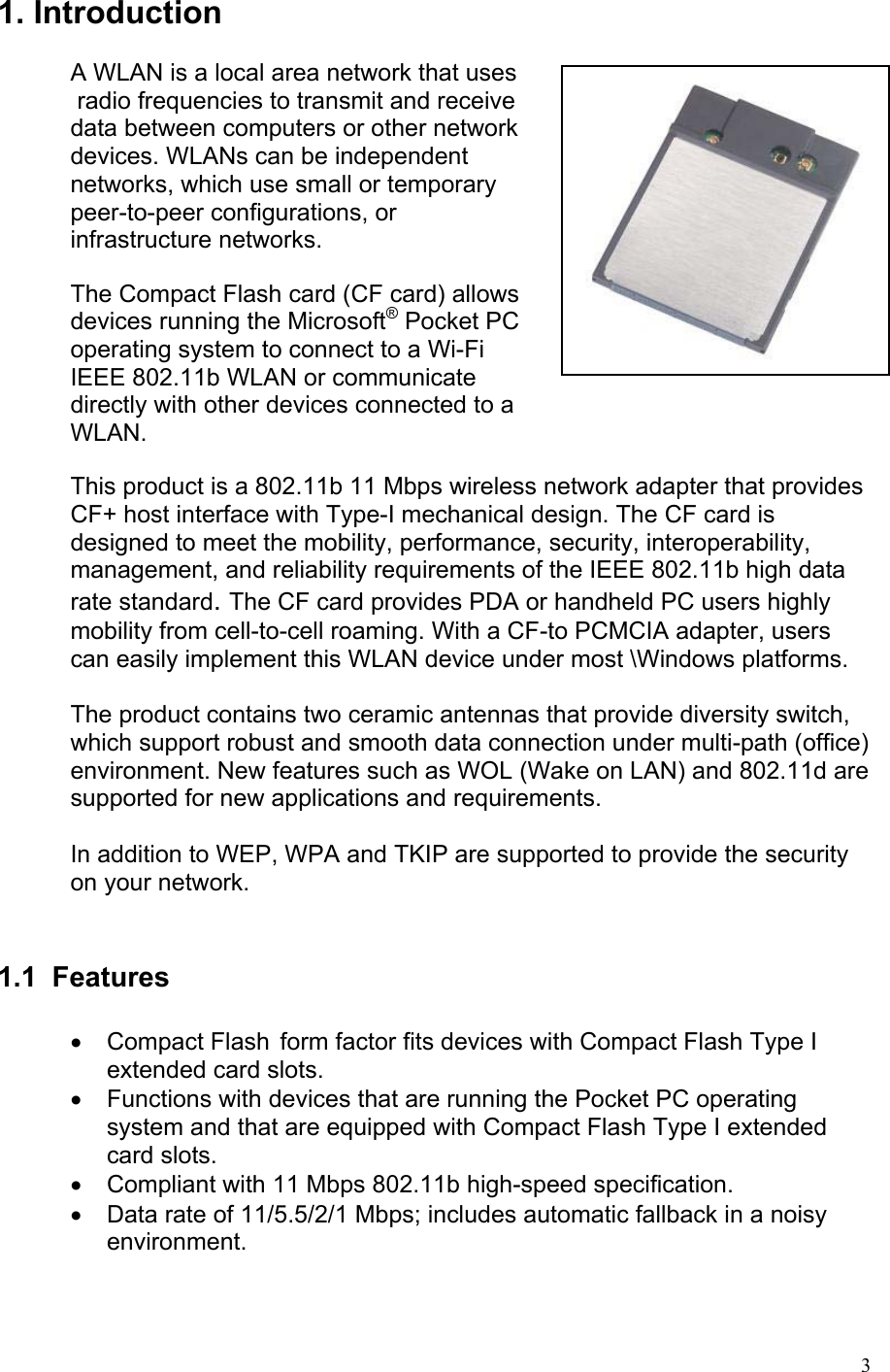 1. Introduction   A WLAN is a local area network that uses  radio frequencies to transmit and receive  data between computers or other network  devices. WLANs can be independent  networks, which use small or temporary  peer-to-peer configurations, or  infrastructure networks.  The Compact Flash card (CF card) allows  devices running the Microsoft® Pocket PC  operating system to connect to a Wi-Fi  IEEE 802.11b WLAN or communicate  directly with other devices connected to a  WLAN.  This product is a 802.11b 11 Mbps wireless network adapter that provides CF+ host interface with Type-I mechanical design. The CF card is designed to meet the mobility, performance, security, interoperability, management, and reliability requirements of the IEEE 802.11b high data rate standard. The CF card provides PDA or handheld PC users highly mobility from cell-to-cell roaming. With a CF-to PCMCIA adapter, users can easily implement this WLAN device under most \Windows platforms.  The product contains two ceramic antennas that provide diversity switch, which support robust and smooth data connection under multi-path (office) environment. New features such as WOL (Wake on LAN) and 802.11d are supported for new applications and requirements.  In addition to WEP, WPA and TKIP are supported to provide the security on your network.   1.1 Features  • Compact Flash  form factor fits devices with Compact Flash Type I extended card slots. •  Functions with devices that are running the Pocket PC operating system and that are equipped with Compact Flash Type I extended card slots. •  Compliant with 11 Mbps 802.11b high-speed specification. •  Data rate of 11/5.5/2/1 Mbps; includes automatic fallback in a noisy environment.   3