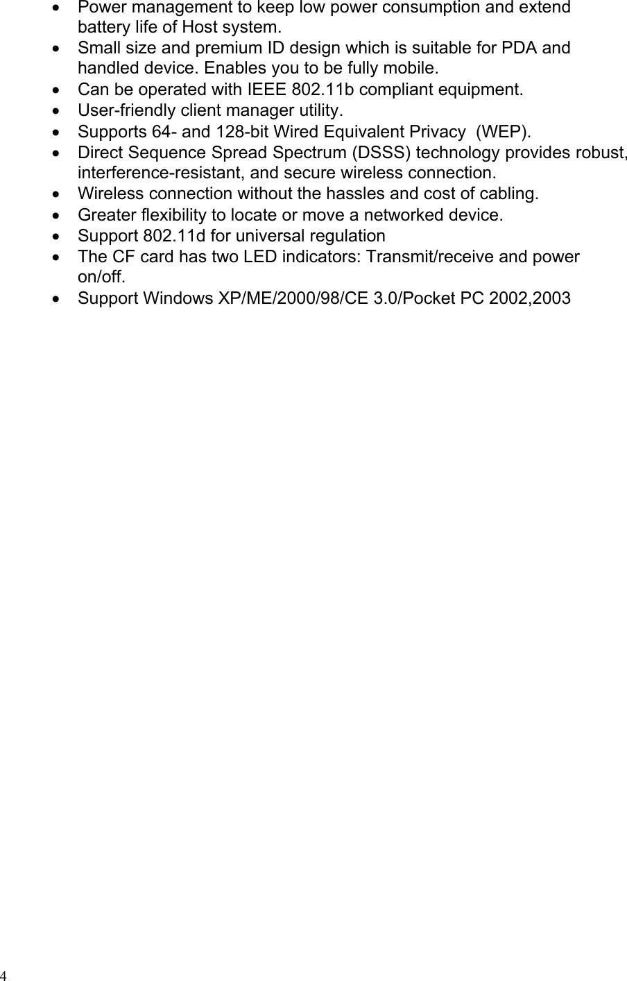 •  Power management to keep low power consumption and extend battery life of Host system. •  Small size and premium ID design which is suitable for PDA and handled device. Enables you to be fully mobile. •  Can be operated with IEEE 802.11b compliant equipment. •  User-friendly client manager utility. •  Supports 64- and 128-bit Wired Equivalent Privacy  (WEP). •  Direct Sequence Spread Spectrum (DSSS) technology provides robust, interference-resistant, and secure wireless connection. •  Wireless connection without the hassles and cost of cabling. •  Greater flexibility to locate or move a networked device. •  Support 802.11d for universal regulation •  The CF card has two LED indicators: Transmit/receive and power on/off. •  Support Windows XP/ME/2000/98/CE 3.0/Pocket PC 2002,2003  4 