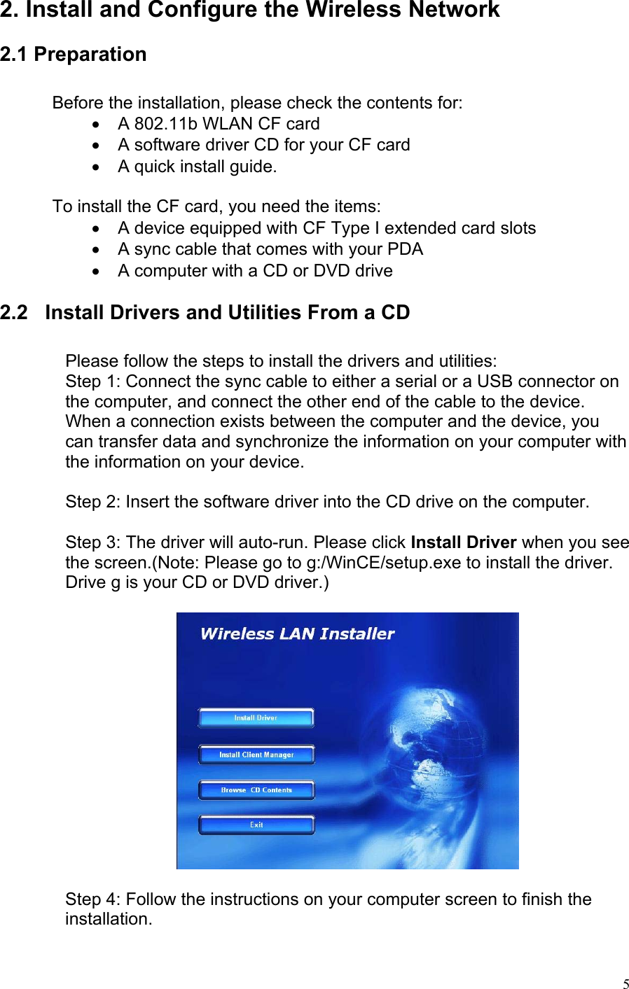 2. Install and Configure the Wireless Network   2.1 Preparation  Before the installation, please check the contents for: •  A 802.11b WLAN CF card •  A software driver CD for your CF card •  A quick install guide.  To install the CF card, you need the items: •  A device equipped with CF Type I extended card slots •  A sync cable that comes with your PDA •  A computer with a CD or DVD drive  2.2   Install Drivers and Utilities From a CD  Please follow the steps to install the drivers and utilities: Step 1: Connect the sync cable to either a serial or a USB connector on the computer, and connect the other end of the cable to the device. When a connection exists between the computer and the device, you can transfer data and synchronize the information on your computer with the information on your device.  Step 2: Insert the software driver into the CD drive on the computer.  Step 3: The driver will auto-run. Please click Install Driver when you see the screen.(Note: Please go to g:/WinCE/setup.exe to install the driver. Drive g is your CD or DVD driver.)    Step 4: Follow the instructions on your computer screen to finish the installation.   5