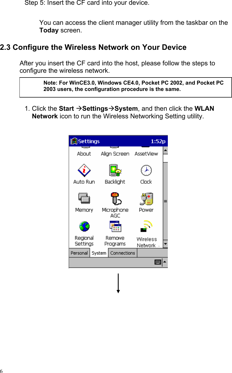 Step 5: Insert the CF card into your device.   You can access the client manager utility from the taskbar on the Today screen.  2.3 Configure the Wireless Network on Your Device  After you insert the CF card into the host, please follow the steps to configure the wireless network.       1. Click the Start ÆSettingsÆSystem, and then click the WLAN Network icon to run the Wireless Networking Setting utility.        Note: For WinCE3.0, Windows CE4.0, Pocket PC 2002, and Pocket PC 2003 users, the configuration procedure is the same.   6 