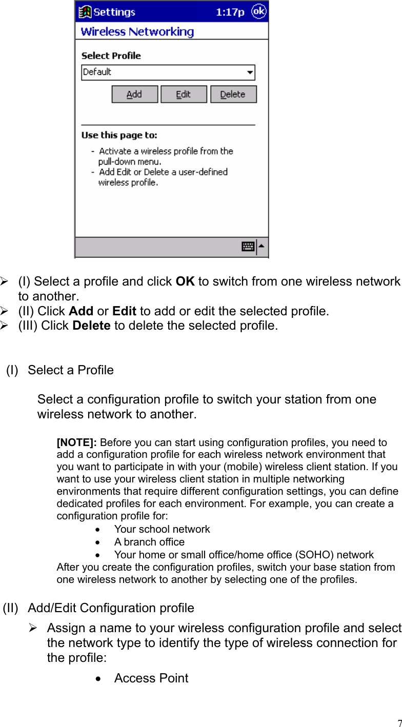   ¾  (I) Select a profile and click OK to switch from one wireless network to another. ¾ (II) Click Add or Edit to add or edit the selected profile. ¾ (III) Click Delete to delete the selected profile.   (I)  Select a Profile  Select a configuration profile to switch your station from one wireless network to another.  [NOTE]: Before you can start using configuration profiles, you need to add a configuration profile for each wireless network environment that you want to participate in with your (mobile) wireless client station. If you want to use your wireless client station in multiple networking environments that require different configuration settings, you can define dedicated profiles for each environment. For example, you can create a configuration profile for: • Your school network •  A branch office  •  Your home or small office/home office (SOHO) network  After you create the configuration profiles, switch your base station from one wireless network to another by selecting one of the profiles.  (II) Add/Edit Configuration profile ¾  Assign a name to your wireless configuration profile and select the network type to identify the type of wireless connection for the profile: • Access Point   7