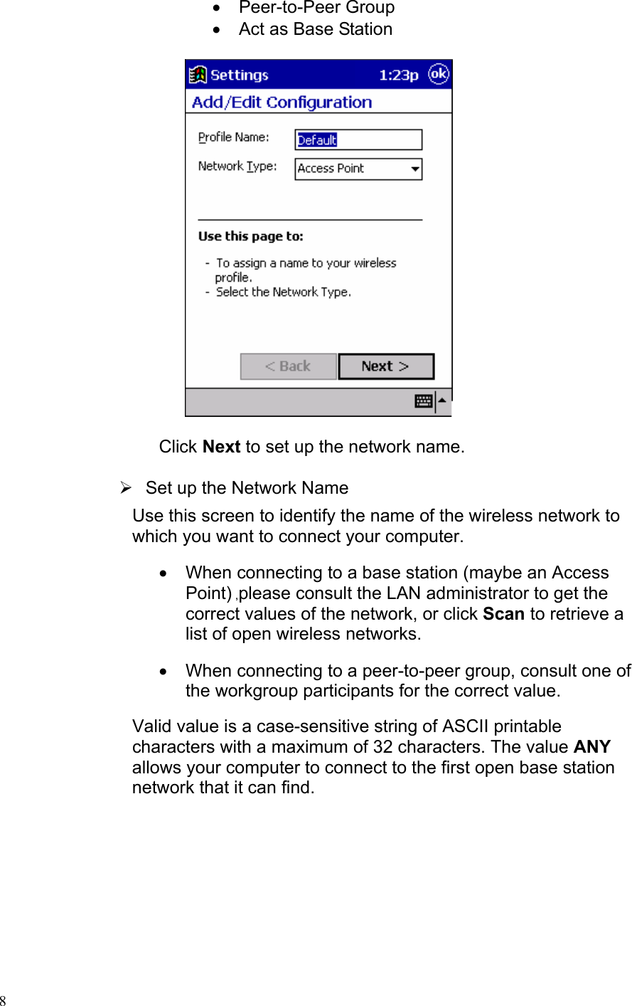 • Peer-to-Peer Group •  Act as Base Station       Click Next to set up the network name.  ¾  Set up the Network Name Use this screen to identify the name of the wireless network to which you want to connect your computer. •  When connecting to a base station (maybe an Access Point) ,please consult the LAN administrator to get the correct values of the network, or click Scan to retrieve a list of open wireless networks. •  When connecting to a peer-to-peer group, consult one of the workgroup participants for the correct value.  Valid value is a case-sensitive string of ASCII printable characters with a maximum of 32 characters. The value ANY allows your computer to connect to the first open base station network that it can find.   8 