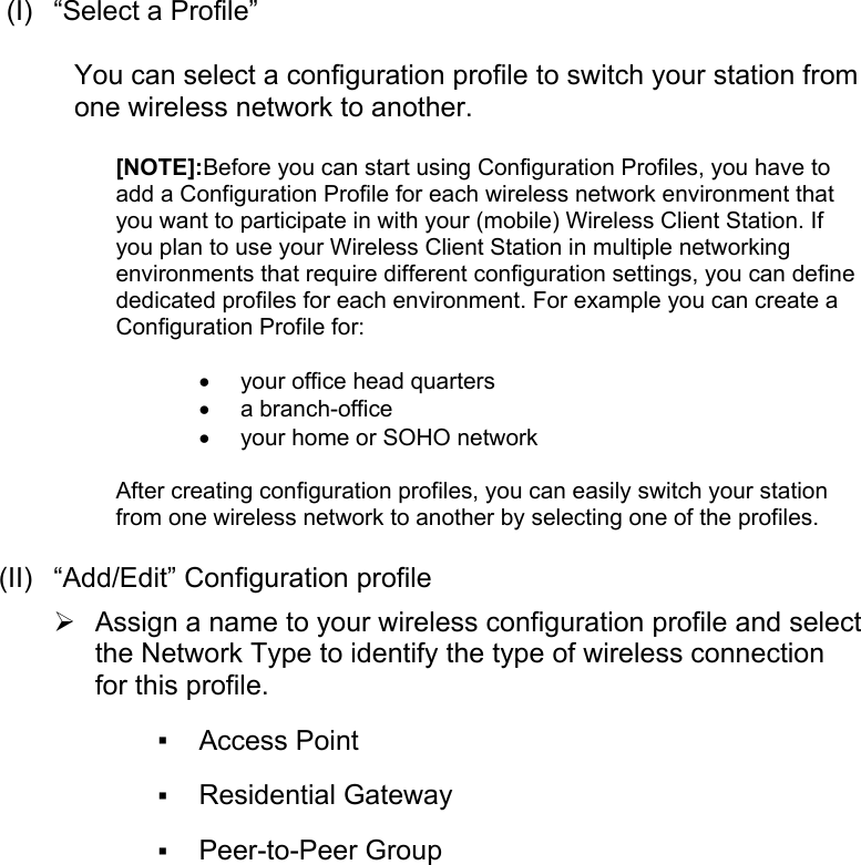  (I)  “Select a Profile”You can select a configuration profile to switch your station fromone wireless network to another.[NOTE]:Before you can start using Configuration Profiles, you have toadd a Configuration Profile for each wireless network environment thatyou want to participate in with your (mobile) Wireless Client Station. Ifyou plan to use your Wireless Client Station in multiple networkingenvironments that require different configuration settings, you can definededicated profiles for each environment. For example you can create aConfiguration Profile for:• your office head quarters • a branch-office • your home or SOHO network After creating configuration profiles, you can easily switch your stationfrom one wireless network to another by selecting one of the profiles. (II)  “Add/Edit” Configuration profile¾ Assign a name to your wireless configuration profile and selectthe Network Type to identify the type of wireless connectionfor this profile.  Access Point Residential Gateway  Peer-to-Peer Group