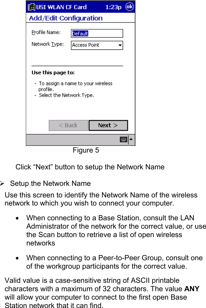 Figure 5Click “Next” button to setup the Network Name¾ Setup the Network Name Use this screen to identify the Network Name of the wirelessnetwork to which you wish to connect your computer.• When connecting to a Base Station, consult the LANAdministrator of the network for the correct value, or usethe Scan button to retrieve a list of open wirelessnetworks• When connecting to a Peer-to-Peer Group, consult oneof the workgroup participants for the correct value. Valid value is a case-sensitive string of ASCII printablecharacters with a maximum of 32 characters. The value ANYwill allow your computer to connect to the first open BaseStation network that it can find.