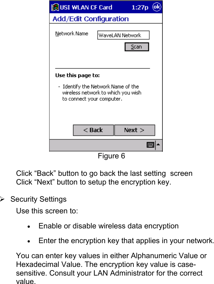 Figure 6Click “Back” button to go back the last setting  screenClick “Next” button to setup the encryption key.¾ Security SettingsUse this screen to:• Enable or disable wireless data encryption • Enter the encryption key that applies in your network. You can enter key values in either Alphanumeric Value orHexadecimal Value. The encryption key value is case-sensitive. Consult your LAN Administrator for the correctvalue.