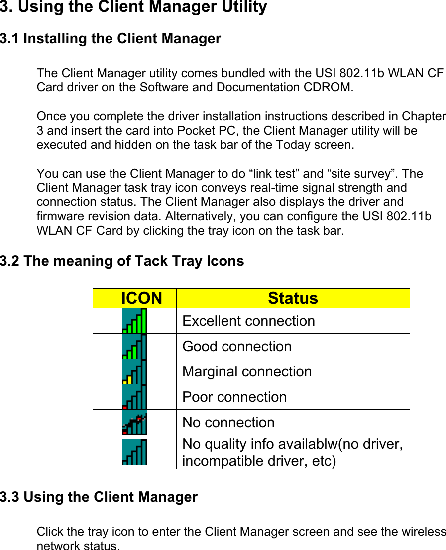 3. Using the Client Manager Utility3.1 Installing the Client ManagerThe Client Manager utility comes bundled with the USI 802.11b WLAN CFCard driver on the Software and Documentation CDROM. Once you complete the driver installation instructions described in Chapter3 and insert the card into Pocket PC, the Client Manager utility will beexecuted and hidden on the task bar of the Today screen.You can use the Client Manager to do “link test” and “site survey”. TheClient Manager task tray icon conveys real-time signal strength andconnection status. The Client Manager also displays the driver andfirmware revision data. Alternatively, you can configure the USI 802.11bWLAN CF Card by clicking the tray icon on the task bar.3.2 The meaning of Tack Tray Icons     ICON StatusExcellent connectionGood connectionMarginal connectionPoor connectionNo connectionNo quality info availablw(no driver,incompatible driver, etc)3.3 Using the Client ManagerClick the tray icon to enter the Client Manager screen and see the wirelessnetwork status. 