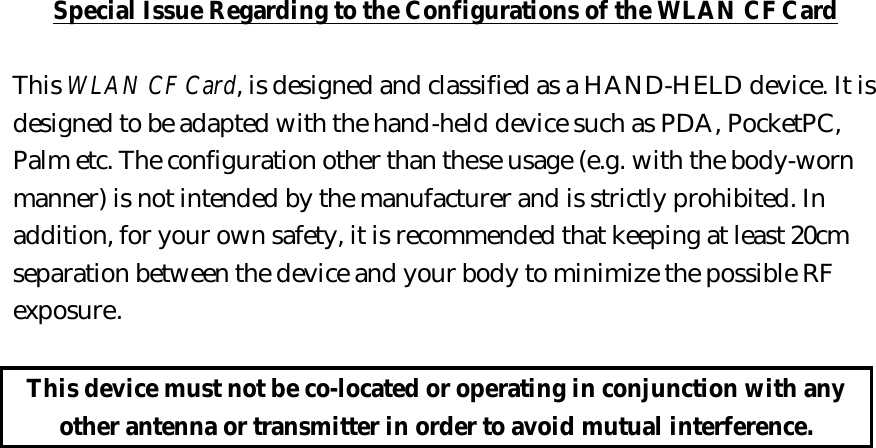 Special Issue Regarding to the Configurations of the WLAN CF Card  This WLAN CF Card, is designed and classified as a HAND-HELD device. It is designed to be adapted with the hand-held device such as PDA, PocketPC, Palm etc. The configuration other than these usage (e.g. with the body-worn manner) is not intended by the manufacturer and is strictly prohibited. In addition, for your own safety, it is recommended that keeping at least 20cm separation between the device and your body to minimize the possible RF exposure.  This device must not be co-located or operating in conjunction with any other antenna or transmitter in order to avoid mutual interference.  