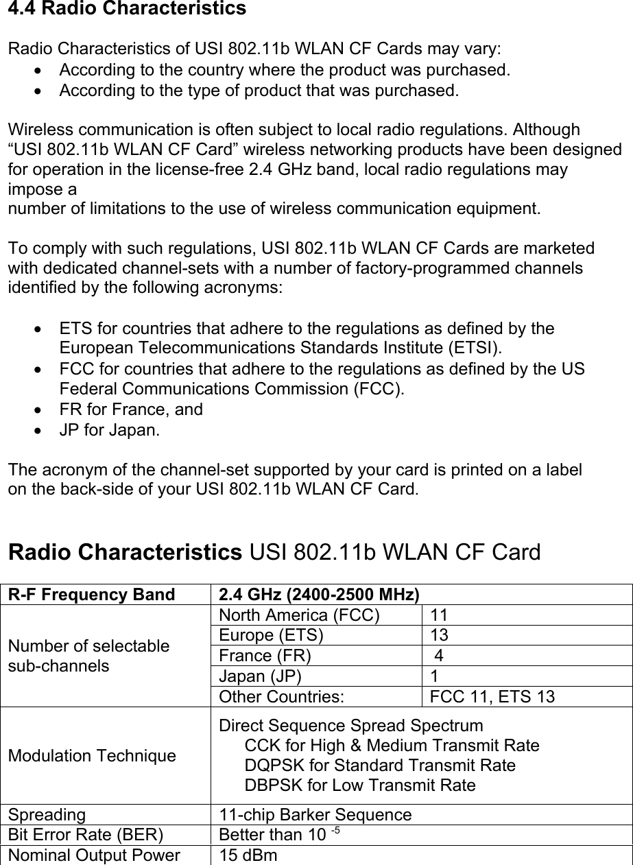 4.4 Radio CharacteristicsRadio Characteristics of USI 802.11b WLAN CF Cards may vary:• According to the country where the product was purchased.• According to the type of product that was purchased.Wireless communication is often subject to local radio regulations. Although“USI 802.11b WLAN CF Card” wireless networking products have been designedfor operation in the license-free 2.4 GHz band, local radio regulations mayimpose anumber of limitations to the use of wireless communication equipment.To comply with such regulations, USI 802.11b WLAN CF Cards are marketedwith dedicated channel-sets with a number of factory-programmed channelsidentified by the following acronyms:• ETS for countries that adhere to the regulations as defined by theEuropean Telecommunications Standards Institute (ETSI).• FCC for countries that adhere to the regulations as defined by the USFederal Communications Commission (FCC).• FR for France, and• JP for Japan.The acronym of the channel-set supported by your card is printed on a labelon the back-side of your USI 802.11b WLAN CF Card.Radio Characteristics USI 802.11b WLAN CF Card AR-F Frequency Band 2.4 GHz (2400-2500 MHz)North America (FCC) 11Europe (ETS) 13France (FR)  4Japan (JP) 1Number of selectablesub-channelsOther Countries: FCC 11, ETS 13Modulation TechniqueDirect Sequence Spread SpectrumCCK for High &amp; Medium Transmit RateDQPSK for Standard Transmit Rate• DBPSK for Low Transmit RateSpreading 11-chip Barker SequenceBit Error Rate (BER) Better than 10 -5Nominal Output Power 15 dBm