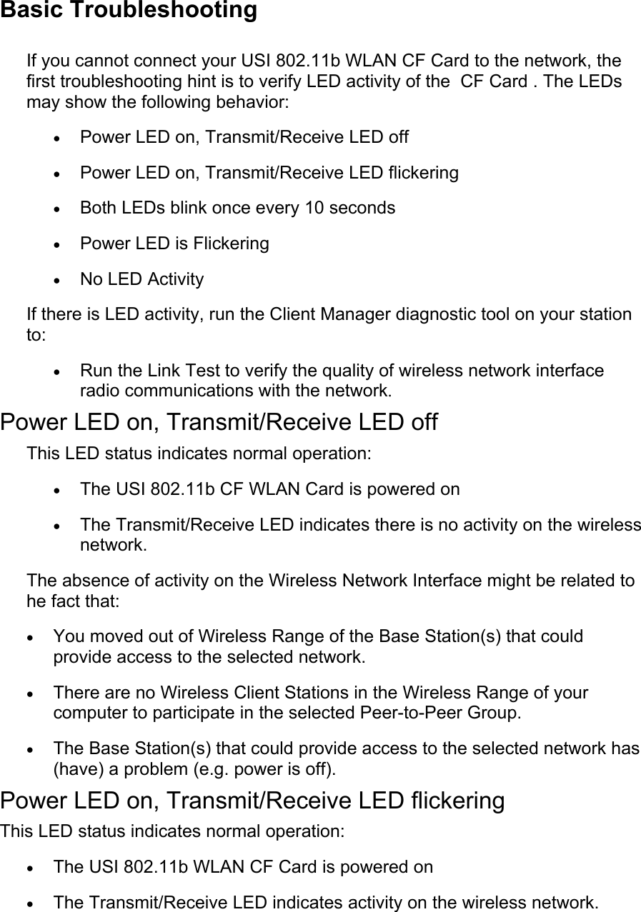 Basic TroubleshootingIf you cannot connect your USI 802.11b WLAN CF Card to the network, thefirst troubleshooting hint is to verify LED activity of the  CF Card . The LEDsmay show the following behavior:• Power LED on, Transmit/Receive LED off • Power LED on, Transmit/Receive LED flickering • Both LEDs blink once every 10 seconds • Power LED is Flickering • No LED Activity If there is LED activity, run the Client Manager diagnostic tool on your stationto:• Run the Link Test to verify the quality of wireless network interfaceradio communications with the network. Power LED on, Transmit/Receive LED offThis LED status indicates normal operation:• The USI 802.11b CF WLAN Card is powered on • The Transmit/Receive LED indicates there is no activity on the wirelessnetwork. The absence of activity on the Wireless Network Interface might be related tohe fact that:• You moved out of Wireless Range of the Base Station(s) that couldprovide access to the selected network. • There are no Wireless Client Stations in the Wireless Range of yourcomputer to participate in the selected Peer-to-Peer Group. • The Base Station(s) that could provide access to the selected network has(have) a problem (e.g. power is off). Power LED on, Transmit/Receive LED flickeringThis LED status indicates normal operation:• The USI 802.11b WLAN CF Card is powered on • The Transmit/Receive LED indicates activity on the wireless network. 