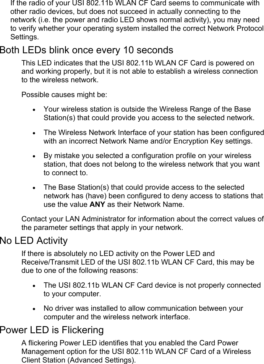 If the radio of your USI 802.11b WLAN CF Card seems to communicate withother radio devices, but does not succeed in actually connecting to thenetwork (i.e. the power and radio LED shows normal activity), you may needto verify whether your operating system installed the correct Network ProtocolSettings.Both LEDs blink once every 10 secondsThis LED indicates that the USI 802.11b WLAN CF Card is powered onand working properly, but it is not able to establish a wireless connectionto the wireless network. Possible causes might be:• Your wireless station is outside the Wireless Range of the BaseStation(s) that could provide you access to the selected network. • The Wireless Network Interface of your station has been configuredwith an incorrect Network Name and/or Encryption Key settings. • By mistake you selected a configuration profile on your wirelessstation, that does not belong to the wireless network that you wantto connect to. • The Base Station(s) that could provide access to the selectednetwork has (have) been configured to deny access to stations thatuse the value ANY as their Network Name. Contact your LAN Administrator for information about the correct values ofthe parameter settings that apply in your network.No LED ActivityIf there is absolutely no LED activity on the Power LED andReceive/Transmit LED of the USI 802.11b WLAN CF Card, this may bedue to one of the following reasons:• The USI 802.11b WLAN CF Card device is not properly connectedto your computer. • No driver was installed to allow communication between yourcomputer and the wireless network interface. Power LED is FlickeringA flickering Power LED identifies that you enabled the Card PowerManagement option for the USI 802.11b WLAN CF Card of a WirelessClient Station (Advanced Settings). 