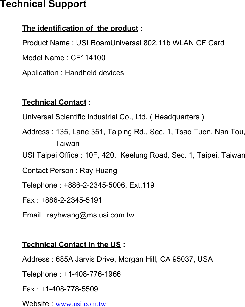 Technical SupportThe identification of  the product : Product Name : USI RoamUniversal 802.11b WLAN CF CardModel Name : CF114100Application : Handheld devicesTechnical Contact :Universal Scientific Industrial Co., Ltd. ( Headquarters )Address : 135, Lane 351, Taiping Rd., Sec. 1, Tsao Tuen, Nan Tou,                 TaiwanUSI Taipei Office : 10F, 420,  Keelung Road, Sec. 1, Taipei, TaiwanContact Person : Ray HuangTelephone : +886-2-2345-5006, Ext.119Fax : +886-2-2345-5191Email : rayhwang@ms.usi.com.twTechnical Contact in the US :Address : 685A Jarvis Drive, Morgan Hill, CA 95037, USATelephone : +1-408-776-1966Fax : +1-408-778-5509Website : www.usi.com.tw 