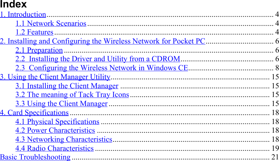 Index1. Introduction..................................................................................................................... 41.1 Network Scenarios................................................................................................ 41.2 Features................................................................................................................. 42. Installing and Configuring the Wireless Network for Pocket PC................................... 62.1 Preparation ............................................................................................................ 62.2  Installing the Driver and Utility from a CDROM................................................ 62.3  Configuring the Wireless Network in Windows CE............................................ 83. Using the Client Manager Utility.................................................................................. 153.1 Installing the Client Manager ............................................................................. 153.2 The meaning of Tack Tray Icons........................................................................ 153.3 Using the Client Manager ................................................................................... 154. Card Specifications ....................................................................................................... 184.1 Physical Specifications ....................................................................................... 184.2 Power Characteristics ......................................................................................... 184.3 Networking Characteristics................................................................................. 184.4 Radio Characteristics .......................................................................................... 19Basic Troubleshooting ...................................................................................................... 21