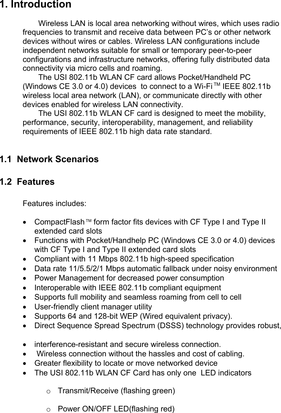 1. Introduction Wireless LAN is local area networking without wires, which uses radiofrequencies to transmit and receive data between PC’s or other networkdevices without wires or cables. Wireless LAN configurations includeindependent networks suitable for small or temporary peer-to-peerconfigurations and infrastructure networks, offering fully distributed dataconnectivity via micro cells and roaming.The USI 802.11b WLAN CF card allows Pocket/Handheld PC(Windows CE 3.0 or 4.0) devices  to connect to a Wi-Fi TM IEEE 802.11bwireless local area network (LAN), or communicate directly with otherdevices enabled for wireless LAN connectivity.The USI 802.11b WLAN CF card is designed to meet the mobility,performance, security, interoperability, management, and reliabilityrequirements of IEEE 802.11b high data rate standard.1.1  Network Scenarios 1.2  FeaturesFeatures includes:• CompactFlash TM form factor fits devices with CF Type I and Type IIextended card slots• Functions with Pocket/Handhelp PC (Windows CE 3.0 or 4.0) deviceswith CF Type I and Type II extended card slots• Compliant with 11 Mbps 802.11b high-speed specification• Data rate 11/5.5/2/1 Mbps automatic fallback under noisy environment• Power Management for decreased power consumption• Interoperable with IEEE 802.11b compliant equipment• Supports full mobility and seamless roaming from cell to cell• User-friendly client manager utility• Supports 64 and 128-bit WEP (Wired equivalent privacy).• Direct Sequence Spread Spectrum (DSSS) technology provides robust,  • interference-resistant and secure wireless connection.•  Wireless connection without the hassles and cost of cabling.• Greater flexibility to locate or move networked device• The USI 802.11b WLAN CF Card has only one  LED indicatorso Transmit/Receive (flashing green)o Power ON/OFF LED(flashing red)