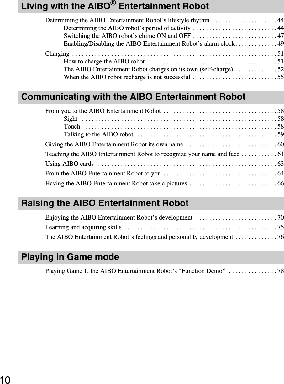 10Living with the AIBO® Entertainment RobotDetermining the AIBO Entertainment Robot’s lifestyle rhythm  . . . . . . . . . . . . . . . . . . . . 44Determining the AIBO robot’s period of activity  . . . . . . . . . . . . . . . . . . . . . . . . . . 44Switching the AIBO robot’s chime ON and OFF . . . . . . . . . . . . . . . . . . . . . . . . . . 47Enabling/Disabling the AIBO Entertainment Robot’s alarm clock. . . . . . . . . . . . . 49Charging  . . . . . . . . . . . . . . . . . . . . . . . . . . . . . . . . . . . . . . . . . . . . . . . . . . . . . . . . . . . . . . . 51How to charge the AIBO robot  . . . . . . . . . . . . . . . . . . . . . . . . . . . . . . . . . . . . . . . . 51The AIBO Entertainment Robot charges on its own (self-charge) . . . . . . . . . . . . . 52When the AIBO robot recharge is not successful  . . . . . . . . . . . . . . . . . . . . . . . . . . 55Communicating with the AIBO Entertainment RobotFrom you to the AIBO Entertainment Robot  . . . . . . . . . . . . . . . . . . . . . . . . . . . . . . . . . . . 58Sight   . . . . . . . . . . . . . . . . . . . . . . . . . . . . . . . . . . . . . . . . . . . . . . . . . . . . . . . . . . . . 58Touch   . . . . . . . . . . . . . . . . . . . . . . . . . . . . . . . . . . . . . . . . . . . . . . . . . . . . . . . . . . . 58Talking to the AIBO robot   . . . . . . . . . . . . . . . . . . . . . . . . . . . . . . . . . . . . . . . . . . . 59Giving the AIBO Entertainment Robot its own name  . . . . . . . . . . . . . . . . . . . . . . . . . . . . 60Teaching the AIBO Entertainment Robot to recognize your name and face . . . . . . . . . . . 61Using AIBO cards   . . . . . . . . . . . . . . . . . . . . . . . . . . . . . . . . . . . . . . . . . . . . . . . . . . . . . . . 63From the AIBO Entertainment Robot to you  . . . . . . . . . . . . . . . . . . . . . . . . . . . . . . . . . . . 64Having the AIBO Entertainment Robot take a pictures  . . . . . . . . . . . . . . . . . . . . . . . . . . . 66Raising the AIBO Entertainment RobotEnjoying the AIBO Entertainment Robot’s development  . . . . . . . . . . . . . . . . . . . . . . . . . 70Learning and acquiring skills  . . . . . . . . . . . . . . . . . . . . . . . . . . . . . . . . . . . . . . . . . . . . . . . 75The AIBO Entertainment Robot’s feelings and personality development . . . . . . . . . . . . . 76Playing in Game modePlaying Game 1, the AIBO Entertainment Robot’s “Function Demo”  . . . . . . . . . . . . . . . 78