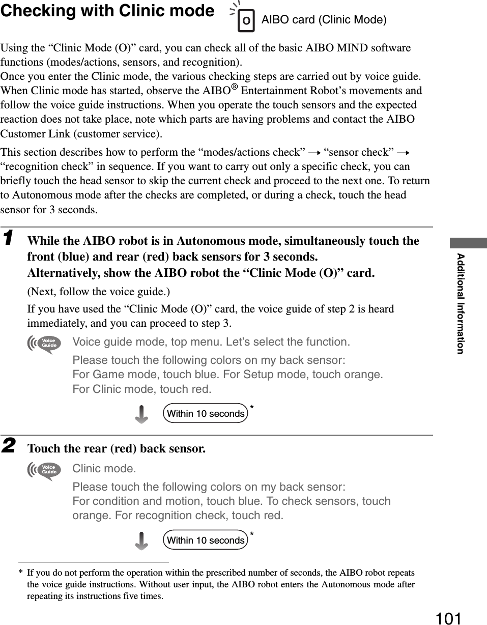 Additional Information101Checking with Clinic modeUsing the “Clinic Mode (O)” card, you can check all of the basic AIBO MIND software functions (modes/actions, sensors, and recognition).Once you enter the Clinic mode, the various checking steps are carried out by voice guide.When Clinic mode has started, observe the AIBO® Entertainment Robot’s movements and follow the voice guide instructions. When you operate the touch sensors and the expected reaction does not take place, note which parts are having problems and contact the AIBO Customer Link (customer service).This section describes how to perform the “modes/actions check” t “sensor check” t “recognition check” in sequence. If you want to carry out only a specific check, you can briefly touch the head sensor to skip the current check and proceed to the next one. To return to Autonomous mode after the checks are completed, or during a check, touch the head sensor for 3 seconds.1While the AIBO robot is in Autonomous mode, simultaneously touch the front (blue) and rear (red) back sensors for 3 seconds.Alternatively, show the AIBO robot the “Clinic Mode (O)” card.(Next, follow the voice guide.)If you have used the “Clinic Mode (O)” card, the voice guide of step 2 is heard immediately, and you can proceed to step 3.Voice guide mode, top menu. Let’s select the function. Please touch the following colors on my back sensor: For Game mode, touch blue. For Setup mode, touch orange. For Clinic mode, touch red.*2Touch the rear (red) back sensor.Clinic mode. Please touch the following colors on my back sensor: For condition and motion, touch blue. To check sensors, touch orange. For recognition check, touch red.** If you do not perform the operation within the prescribed number of seconds, the AIBO robot repeatsthe voice guide instructions. Without user input, the AIBO robot enters the Autonomous mode afterrepeating its instructions five times.AIBO card (Clinic Mode)Within 10 secondsWithin 10 seconds