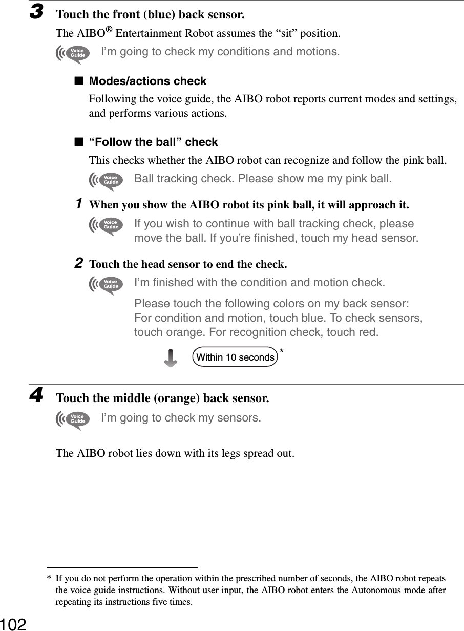 1023Touch the front (blue) back sensor.The AIBO® Entertainment Robot assumes the “sit” position.I’m going to check my conditions and motions.xModes/actions checkFollowing the voice guide, the AIBO robot reports current modes and settings, and performs various actions.x“Follow the ball” checkThis checks whether the AIBO robot can recognize and follow the pink ball.Ball tracking check. Please show me my pink ball.1When you show the AIBO robot its pink ball, it will approach it.If you wish to continue with ball tracking check, please move the ball. If you’re finished, touch my head sensor.2Touch the head sensor to end the check.I’m finished with the condition and motion check.Please touch the following colors on my back sensor: For condition and motion, touch blue. To check sensors, touch orange. For recognition check, touch red.*4Touch the middle (orange) back sensor.I’m going to check my sensors.The AIBO robot lies down with its legs spread out.* If you do not perform the operation within the prescribed number of seconds, the AIBO robot repeatsthe voice guide instructions. Without user input, the AIBO robot enters the Autonomous mode afterrepeating its instructions five times.Within 10 seconds