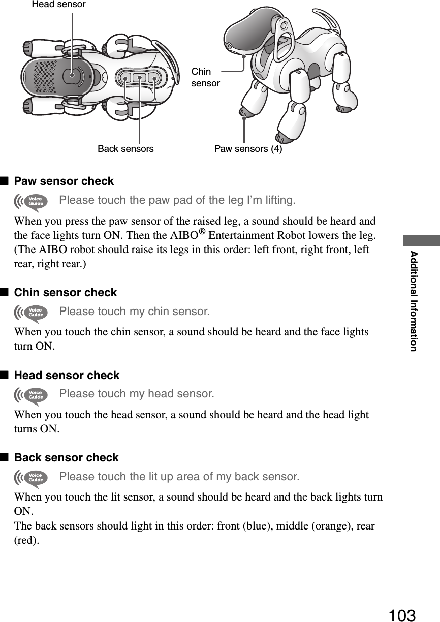 Additional Information103xPaw sensor checkPlease touch the paw pad of the leg I’m lifting.When you press the paw sensor of the raised leg, a sound should be heard and the face lights turn ON. Then the AIBO® Entertainment Robot lowers the leg. (The AIBO robot should raise its legs in this order: left front, right front, left rear, right rear.)xChin sensor checkPlease touch my chin sensor.When you touch the chin sensor, a sound should be heard and the face lights turn ON.xHead sensor checkPlease touch my head sensor.When you touch the head sensor, a sound should be heard and the head lightturns ON.xBack sensor checkPlease touch the lit up area of my back sensor.When you touch the lit sensor, a sound should be heard and the back lights turn ON.The back sensors should light in this order: front (blue), middle (orange), rear (red).Head sensorBack sensorsPaw sensors (4)Chin sensor