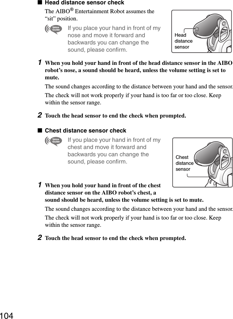 104xHead distance sensor checkThe AIBO® Entertainment Robot assumes the “sit” position.If you place your hand in front of my nose and move it forward and backwards you can change the sound, please confirm.1When you hold your hand in front of the head distance sensor in the AIBO robot’s nose, a sound should be heard, unless the volume setting is set to mute.The sound changes according to the distance between your hand and the sensor.The check will not work properly if your hand is too far or too close. Keep within the sensor range.2Touch the head sensor to end the check when prompted.xChest distance sensor checkIf you place your hand in front of my chest and move it forward and backwards you can change the sound, please confirm.1When you hold your hand in front of the chest distance sensor on the AIBO robot’s chest, a sound should be heard, unless the volume setting is set to mute.The sound changes according to the distance between your hand and the sensor.The check will not work properly if your hand is too far or too close. Keep within the sensor range.2Touch the head sensor to end the check when prompted.Head distancesensorChest distance sensor