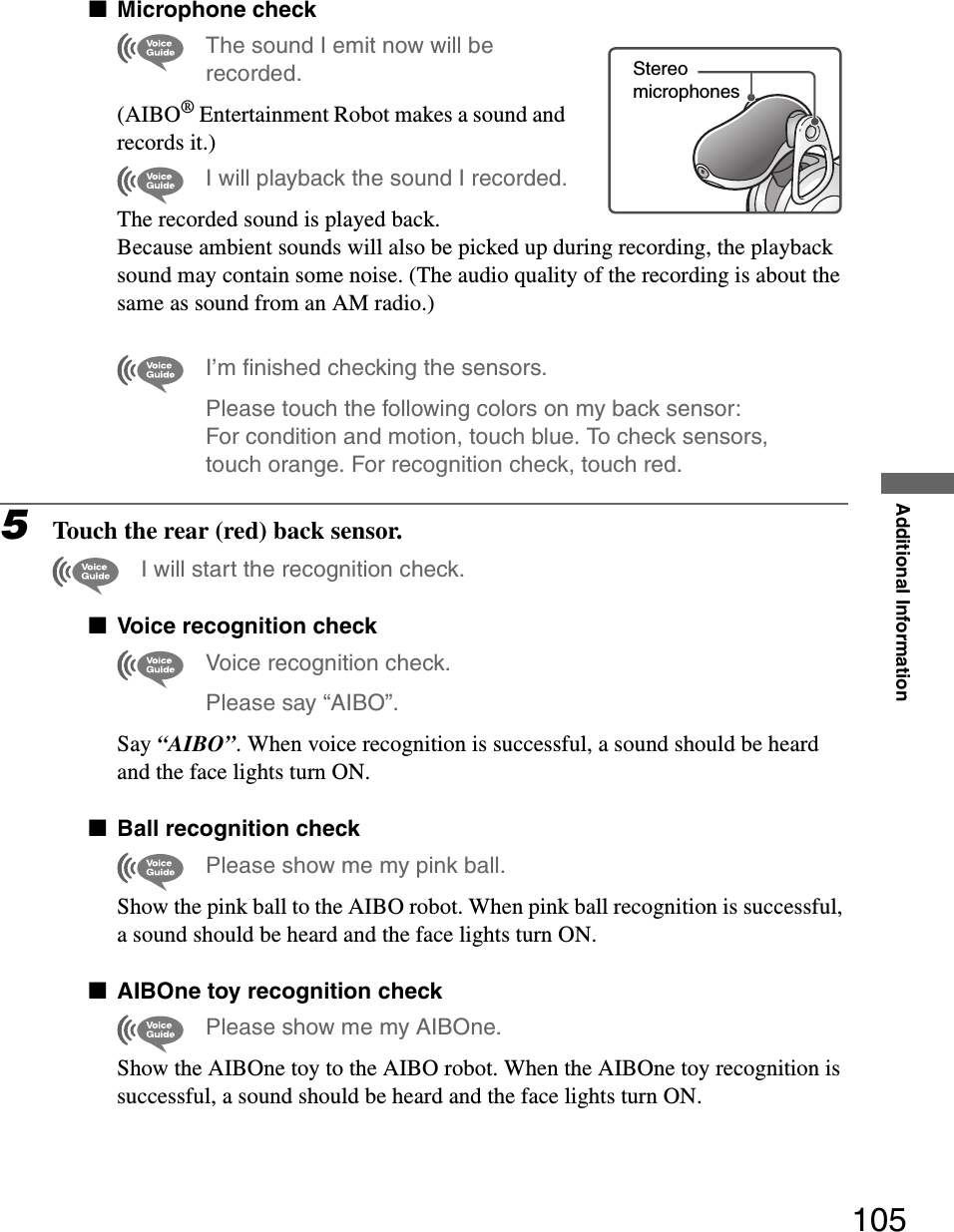 Additional Information105xMicrophone checkThe sound I emit now will be recorded.(AIBO® Entertainment Robot makes a sound and records it.)I will playback the sound I recorded.The recorded sound is played back.Because ambient sounds will also be picked up during recording, the playback sound may contain some noise. (The audio quality of the recording is about the same as sound from an AM radio.)I’m finished checking the sensors.Please touch the following colors on my back sensor: For condition and motion, touch blue. To check sensors, touch orange. For recognition check, touch red.5Touch the rear (red) back sensor.I will start the recognition check.xVoice recognition checkVoice recognition check.Please say “AIBO”.Say “AIBO”. When voice recognition is successful, a sound should be heard and the face lights turn ON.xBall recognition checkPlease show me my pink ball.Show the pink ball to the AIBO robot. When pink ball recognition is successful, a sound should be heard and the face lights turn ON.xAIBOne toy recognition checkPlease show me my AIBOne.Show the AIBOne toy to the AIBO robot. When the AIBOne toy recognition is successful, a sound should be heard and the face lights turn ON.Stereomicrophones