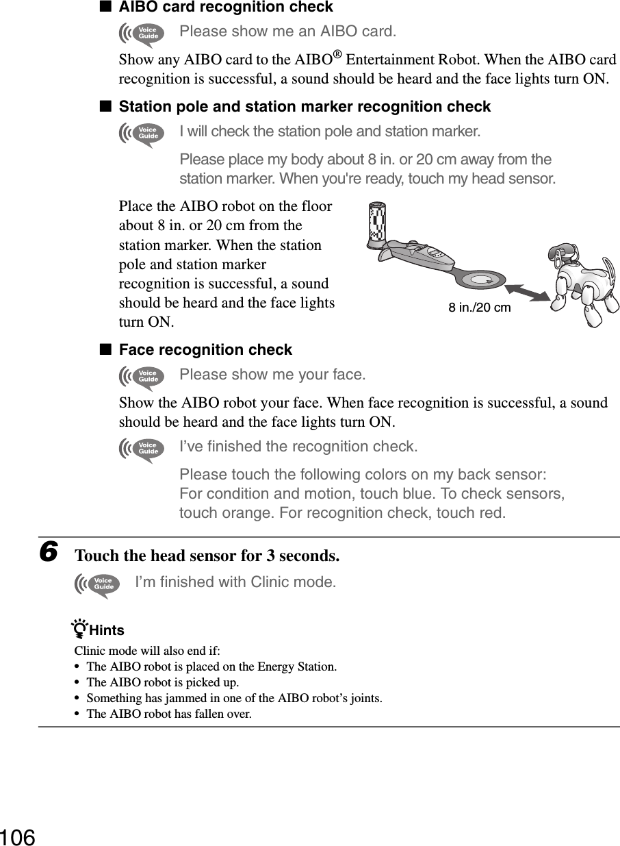 106xAIBO card recognition checkPlease show me an AIBO card.Show any AIBO card to the AIBO® Entertainment Robot. When the AIBO card recognition is successful, a sound should be heard and the face lights turn ON.xStation pole and station marker recognition checkI will check the station pole and station marker.Please place my body about 8 in. or 20 cm away from the station marker. When you&apos;re ready, touch my head sensor.Place the AIBO robot on the floor about 8 in. or 20 cm from the station marker. When the station pole and station marker recognition is successful, a sound should be heard and the face lights turn ON.xFace recognition checkPlease show me your face.Show the AIBO robot your face. When face recognition is successful, a sound should be heard and the face lights turn ON.I’ve finished the recognition check.Please touch the following colors on my back sensor: For condition and motion, touch blue. To check sensors, touch orange. For recognition check, touch red.6Touch the head sensor for 3 seconds.I’m finished with Clinic mode.zHintsClinic mode will also end if:•The AIBO robot is placed on the Energy Station.•The AIBO robot is picked up.•Something has jammed in one of the AIBO robot’s joints.•The AIBO robot has fallen over.8 in./20 cm