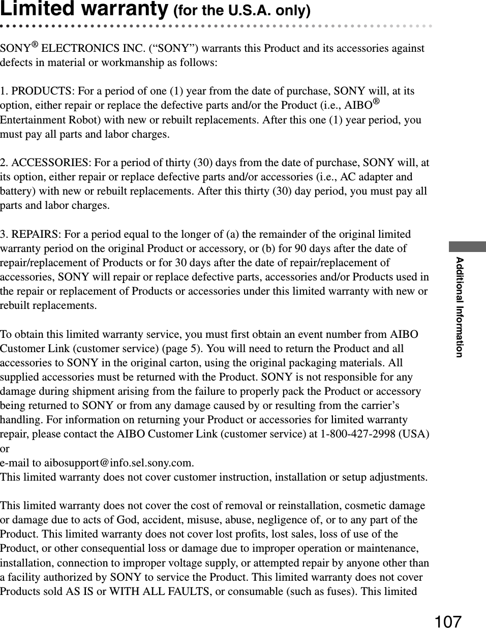 Additional Information107Limited warranty (for the U.S.A. only)SONY® ELECTRONICS INC. (“SONY”) warrants this Product and its accessories against defects in material or workmanship as follows:1. PRODUCTS: For a period of one (1) year from the date of purchase, SONY will, at its option, either repair or replace the defective parts and/or the Product (i.e., AIBO® Entertainment Robot) with new or rebuilt replacements. After this one (1) year period, you must pay all parts and labor charges.2. ACCESSORIES: For a period of thirty (30) days from the date of purchase, SONY will, at its option, either repair or replace defective parts and/or accessories (i.e., AC adapter and battery) with new or rebuilt replacements. After this thirty (30) day period, you must pay all parts and labor charges. 3. REPAIRS: For a period equal to the longer of (a) the remainder of the original limited warranty period on the original Product or accessory, or (b) for 90 days after the date of repair/replacement of Products or for 30 days after the date of repair/replacement of accessories, SONY will repair or replace defective parts, accessories and/or Products used in the repair or replacement of Products or accessories under this limited warranty with new or rebuilt replacements.To obtain this limited warranty service, you must first obtain an event number from AIBO Customer Link (customer service) (page 5). You will need to return the Product and all accessories to SONY in the original carton, using the original packaging materials. All supplied accessories must be returned with the Product. SONY is not responsible for any damage during shipment arising from the failure to properly pack the Product or accessory being returned to SONY or from any damage caused by or resulting from the carrier’s handling. For information on returning your Product or accessories for limited warranty repair, please contact the AIBO Customer Link (customer service) at 1-800-427-2998 (USA) or e-mail to aibosupport@info.sel.sony.com.   This limited warranty does not cover customer instruction, installation or setup adjustments.This limited warranty does not cover the cost of removal or reinstallation, cosmetic damage or damage due to acts of God, accident, misuse, abuse, negligence of, or to any part of the Product. This limited warranty does not cover lost profits, lost sales, loss of use of the Product, or other consequential loss or damage due to improper operation or maintenance, installation, connection to improper voltage supply, or attempted repair by anyone other than a facility authorized by SONY to service the Product. This limited warranty does not cover Products sold AS IS or WITH ALL FAULTS, or consumable (such as fuses). This limited 