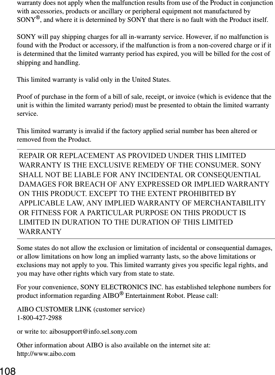 108warranty does not apply when the malfunction results from use of the Product in conjunction with accessories, products or ancillary or peripheral equipment not manufactured by SONY®, and where it is determined by SONY that there is no fault with the Product itself.SONY will pay shipping charges for all in-warranty service. However, if no malfunction is found with the Product or accessory, if the malfunction is from a non-covered charge or if it is determined that the limited warranty period has expired, you will be billed for the cost of shipping and handling.This limited warranty is valid only in the United States.Proof of purchase in the form of a bill of sale, receipt, or invoice (which is evidence that the unit is within the limited warranty period) must be presented to obtain the limited warranty service.This limited warranty is invalid if the factory applied serial number has been altered or removed from the Product.Some states do not allow the exclusion or limitation of incidental or consequential damages, or allow limitations on how long an implied warranty lasts, so the above limitations or exclusions may not apply to you. This limited warranty gives you specific legal rights, and you may have other rights which vary from state to state.For your convenience, SONY ELECTRONICS INC. has established telephone numbers for product information regarding AIBO® Entertainment Robot. Please call:AIBO CUSTOMER LINK (customer service)1-800-427-2988or write to: aibosupport@info.sel.sony.comOther information about AIBO is also available on the internet site at: http://www.aibo.comREPAIR OR REPLACEMENT AS PROVIDED UNDER THIS LIMITED WARRANTY IS THE EXCLUSIVE REMEDY OF THE CONSUMER. SONY SHALL NOT BE LIABLE FOR ANY INCIDENTAL OR CONSEQUENTIAL DAMAGES FOR BREACH OF ANY EXPRESSED OR IMPLIED WARRANTY ON THIS PRODUCT. EXCEPT TO THE EXTENT PROHIBITED BY APPLICABLE LAW, ANY IMPLIED WARRANTY OF MERCHANTABILITY OR FITNESS FOR A PARTICULAR PURPOSE ON THIS PRODUCT IS LIMITED IN DURATION TO THE DURATION OF THIS LIMITED WARRANTY