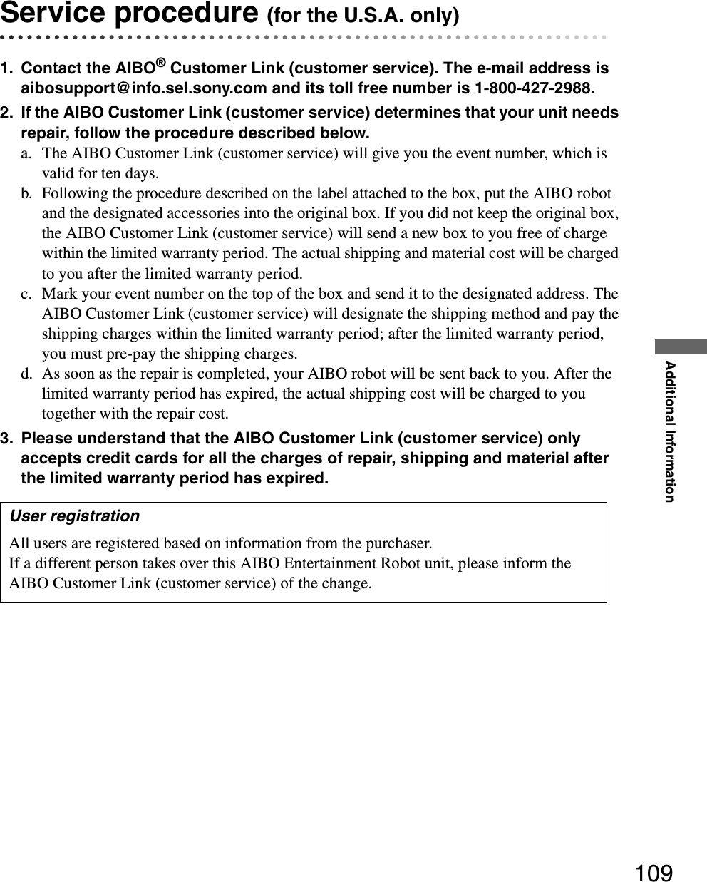 Additional Information109Service procedure (for the U.S.A. only)1. Contact the AIBO® Customer Link (customer service). The e-mail address is aibosupport@info.sel.sony.com and its toll free number is 1-800-427-2988.2. If the AIBO Customer Link (customer service) determines that your unit needs repair, follow the procedure described below.a. The AIBO Customer Link (customer service) will give you the event number, which is valid for ten days.b. Following the procedure described on the label attached to the box, put the AIBO robot and the designated accessories into the original box. If you did not keep the original box, the AIBO Customer Link (customer service) will send a new box to you free of charge within the limited warranty period. The actual shipping and material cost will be charged to you after the limited warranty period.c. Mark your event number on the top of the box and send it to the designated address. The AIBO Customer Link (customer service) will designate the shipping method and pay the shipping charges within the limited warranty period; after the limited warranty period, you must pre-pay the shipping charges.d. As soon as the repair is completed, your AIBO robot will be sent back to you. After the limited warranty period has expired, the actual shipping cost will be charged to you together with the repair cost.3. Please understand that the AIBO Customer Link (customer service) only accepts credit cards for all the charges of repair, shipping and material after the limited warranty period has expired.User registrationAll users are registered based on information from the purchaser. If a different person takes over this AIBO Entertainment Robot unit, please inform the AIBO Customer Link (customer service) of the change.