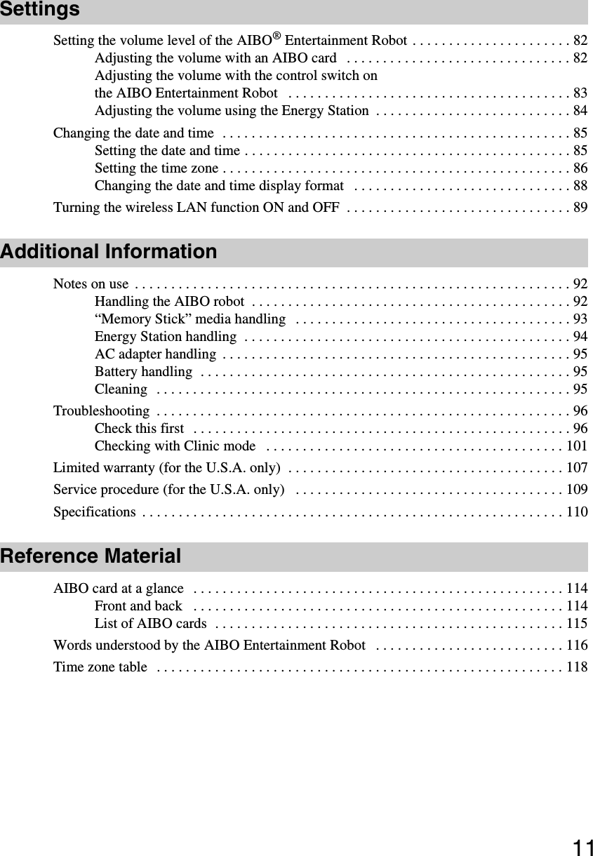 11SettingsSetting the volume level of the AIBO® Entertainment Robot . . . . . . . . . . . . . . . . . . . . . . 82Adjusting the volume with an AIBO card   . . . . . . . . . . . . . . . . . . . . . . . . . . . . . . . 82Adjusting the volume with the control switch on the AIBO Entertainment Robot   . . . . . . . . . . . . . . . . . . . . . . . . . . . . . . . . . . . . . . . 83Adjusting the volume using the Energy Station  . . . . . . . . . . . . . . . . . . . . . . . . . . . 84Changing the date and time  . . . . . . . . . . . . . . . . . . . . . . . . . . . . . . . . . . . . . . . . . . . . . . . . 85Setting the date and time . . . . . . . . . . . . . . . . . . . . . . . . . . . . . . . . . . . . . . . . . . . . . 85Setting the time zone . . . . . . . . . . . . . . . . . . . . . . . . . . . . . . . . . . . . . . . . . . . . . . . . 86Changing the date and time display format   . . . . . . . . . . . . . . . . . . . . . . . . . . . . . . 88Turning the wireless LAN function ON and OFF  . . . . . . . . . . . . . . . . . . . . . . . . . . . . . . . 89Additional InformationNotes on use  . . . . . . . . . . . . . . . . . . . . . . . . . . . . . . . . . . . . . . . . . . . . . . . . . . . . . . . . . . . . 92Handling the AIBO robot  . . . . . . . . . . . . . . . . . . . . . . . . . . . . . . . . . . . . . . . . . . . . 92“Memory Stick” media handling   . . . . . . . . . . . . . . . . . . . . . . . . . . . . . . . . . . . . . . 93Energy Station handling  . . . . . . . . . . . . . . . . . . . . . . . . . . . . . . . . . . . . . . . . . . . . . 94AC adapter handling  . . . . . . . . . . . . . . . . . . . . . . . . . . . . . . . . . . . . . . . . . . . . . . . . 95Battery handling  . . . . . . . . . . . . . . . . . . . . . . . . . . . . . . . . . . . . . . . . . . . . . . . . . . . 95Cleaning  . . . . . . . . . . . . . . . . . . . . . . . . . . . . . . . . . . . . . . . . . . . . . . . . . . . . . . . . . 95Troubleshooting  . . . . . . . . . . . . . . . . . . . . . . . . . . . . . . . . . . . . . . . . . . . . . . . . . . . . . . . . . 96Check this first   . . . . . . . . . . . . . . . . . . . . . . . . . . . . . . . . . . . . . . . . . . . . . . . . . . . . 96Checking with Clinic mode   . . . . . . . . . . . . . . . . . . . . . . . . . . . . . . . . . . . . . . . . . 101Limited warranty (for the U.S.A. only)  . . . . . . . . . . . . . . . . . . . . . . . . . . . . . . . . . . . . . . 107Service procedure (for the U.S.A. only)   . . . . . . . . . . . . . . . . . . . . . . . . . . . . . . . . . . . . . 109Specifications  . . . . . . . . . . . . . . . . . . . . . . . . . . . . . . . . . . . . . . . . . . . . . . . . . . . . . . . . . . 110Reference MaterialAIBO card at a glance   . . . . . . . . . . . . . . . . . . . . . . . . . . . . . . . . . . . . . . . . . . . . . . . . . . . 114Front and back   . . . . . . . . . . . . . . . . . . . . . . . . . . . . . . . . . . . . . . . . . . . . . . . . . . . 114List of AIBO cards  . . . . . . . . . . . . . . . . . . . . . . . . . . . . . . . . . . . . . . . . . . . . . . . . 115Words understood by the AIBO Entertainment Robot   . . . . . . . . . . . . . . . . . . . . . . . . . . 116Time zone table  . . . . . . . . . . . . . . . . . . . . . . . . . . . . . . . . . . . . . . . . . . . . . . . . . . . . . . . . 118