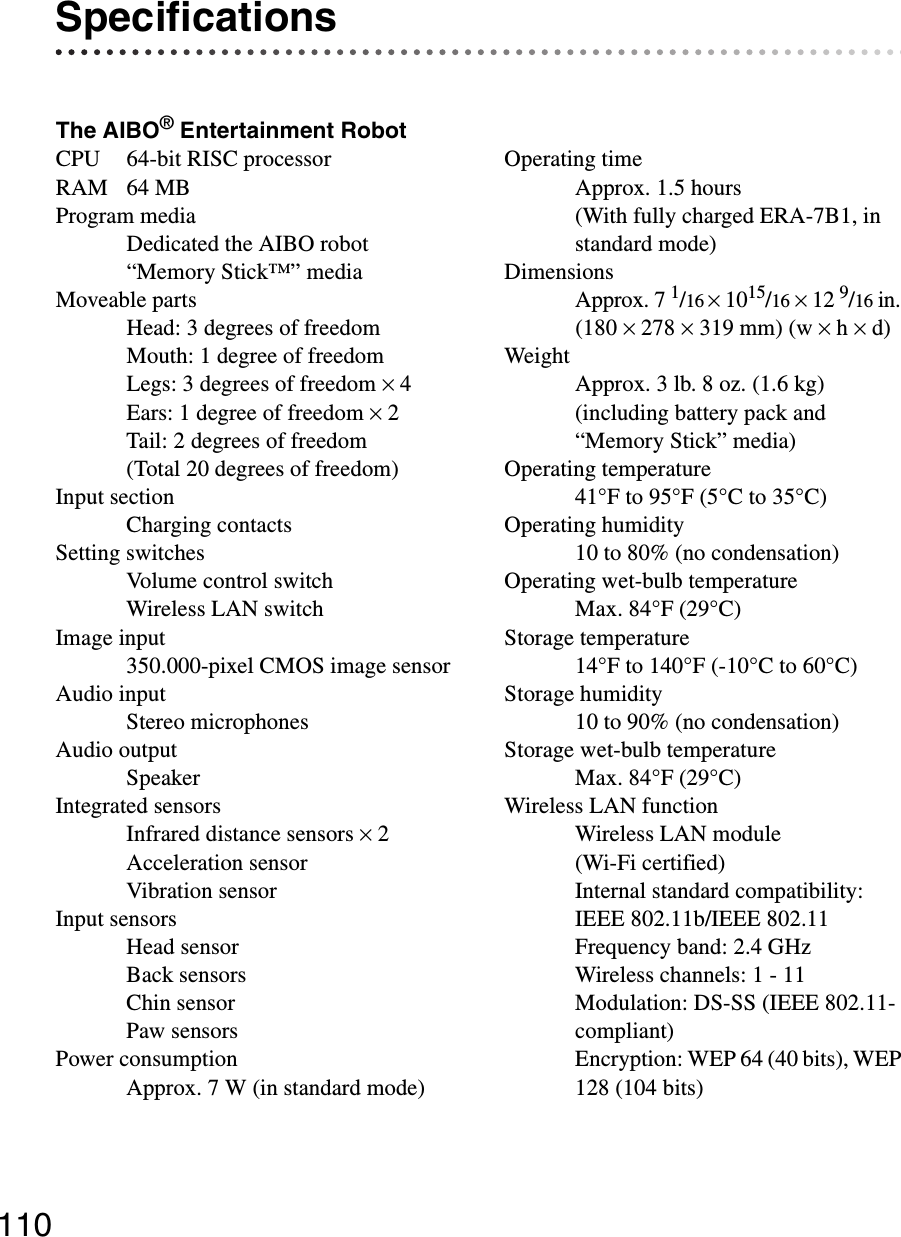 110SpecificationsThe AIBO® Entertainment RobotCPU 64-bit RISC processorRAM 64 MBProgram mediaDedicated the AIBO robot “Memory Stick™” mediaMoveable partsHead: 3 degrees of freedomMouth: 1 degree of freedomLegs: 3 degrees of freedom × 4Ears: 1 degree of freedom × 2Tail: 2 degrees of freedom(Total 20 degrees of freedom)Input sectionCharging contactsSetting switchesVolume control switchWireless LAN switchImage input350.000-pixel CMOS image sensorAudio inputStereo microphonesAudio outputSpeakerIntegrated sensorsInfrared distance sensors × 2Acceleration sensorVibration sensorInput sensorsHead sensorBack sensors Chin sensorPaw sensorsPower consumptionApprox. 7 W (in standard mode)Operating timeApprox. 1.5 hours(With fully charged ERA-7B1, in standard mode)DimensionsApprox. 7 1/16 × 1015/16 × 12 9/16 in. (180 × 278 × 319 mm) (w × h × d)WeightApprox. 3 lb. 8 oz. (1.6 kg)(including battery pack and “Memory Stick” media)Operating temperature41°F to 95°F (5°C to 35°C)Operating humidity10 to 80% (no condensation)Operating wet-bulb temperatureMax. 84°F (29°C)Storage temperature14°F to 140°F (-10°C to 60°C)Storage humidity10 to 90% (no condensation)Storage wet-bulb temperatureMax. 84°F (29°C)Wireless LAN functionWireless LAN module(Wi-Fi certified)Internal standard compatibility: IEEE 802.11b/IEEE 802.11Frequency band: 2.4 GHzWireless channels: 1 - 11Modulation: DS-SS (IEEE 802.11-compliant)Encryption: WEP 64 (40 bits), WEP 128 (104 bits)