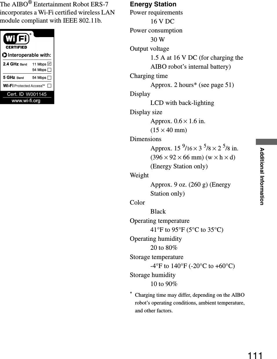 Additional Information111The AIBO® Entertainment Robot ERS-7 incorporates a Wi-Fi certified wireless LAN module compliant with IEEE 802.11b.Energy StationPower requirements16 V DCPower consumption30 WOutput voltage1.5 A at 16 V DC (for charging the AIBO robot’s internal battery)Charging timeApprox. 2 hours* (see page 51)DisplayLCD with back-lightingDisplay sizeApprox. 0.6 × 1.6 in. (15 × 40 mm)DimensionsApprox. 15 9/16 × 3 5/8 × 2 5/8 in. (396 × 92 × 66 mm) (w × h × d) (Energy Station only)WeightApprox. 9 oz. (260 g) (Energy Station only)ColorBlackOperating temperature41°F to 95°F (5°C to 35°C)Operating humidity20 to 80%Storage temperature-4°F to 140°F (-20°C to +60°C)Storage humidity10 to 90%*Charging time may differ, depending on the AIBO robot’s operating conditions, ambient temperature, and other factors.
