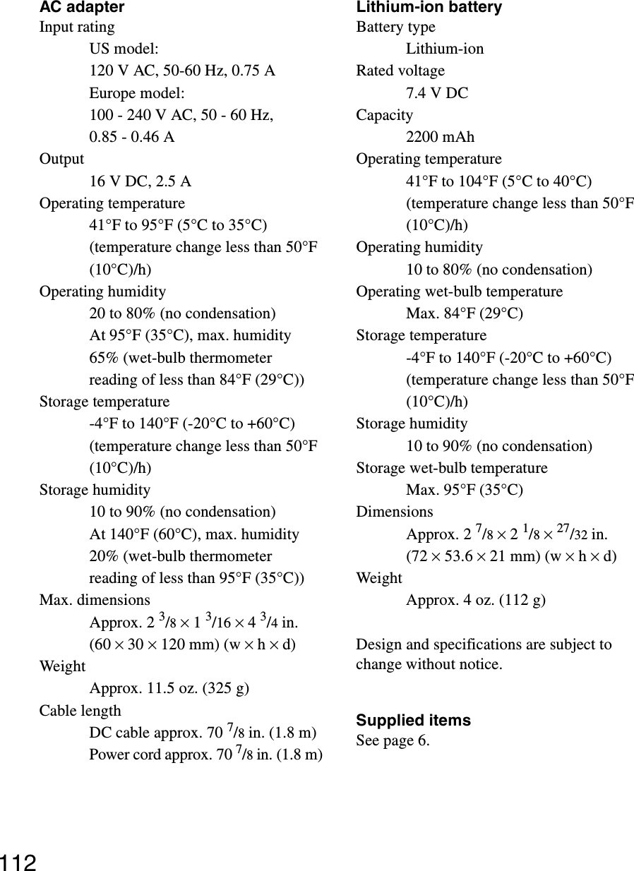 112AC adapterInput ratingUS model:120 V AC, 50-60 Hz, 0.75 AEurope model:100 - 240 V AC, 50 - 60 Hz, 0.85 - 0.46 AOutput16 V DC, 2.5 AOperating temperature41°F to 95°F (5°C to 35°C) (temperature change less than 50°F (10°C)/h)Operating humidity20 to 80% (no condensation)At 95°F (35°C), max. humidity 65% (wet-bulb thermometer reading of less than 84°F (29°C))Storage temperature-4°F to 140°F (-20°C to +60°C) (temperature change less than 50°F (10°C)/h)Storage humidity10 to 90% (no condensation)At 140°F (60°C), max. humidity 20% (wet-bulb thermometer reading of less than 95°F (35°C))Max. dimensionsApprox. 2 3/8 × 1 3/16 × 4 3/4in. (60 × 30 × 120 mm) (w × h × d)WeightApprox. 11.5 oz. (325 g)Cable lengthDC cable approx. 70 7/8 in. (1.8 m)Power cord approx. 70 7/8 in. (1.8 m)Lithium-ion batteryBattery typeLithium-ionRated voltage7.4 V DCCapacity2200 mAhOperating temperature41°F to 104°F (5°C to 40°C) (temperature change less than 50°F (10°C)/h)Operating humidity10 to 80% (no condensation)Operating wet-bulb temperatureMax. 84°F (29°C)Storage temperature-4°F to 140°F (-20°C to +60°C) (temperature change less than 50°F (10°C)/h)Storage humidity10 to 90% (no condensation)Storage wet-bulb temperatureMax. 95°F (35°C)DimensionsApprox. 2 7/8 × 2 1/8 × 27/32 in. (72 × 53.6 × 21 mm) (w × h × d)WeightApprox. 4 oz. (112 g)Design and specifications are subject to change without notice.Supplied itemsSee page 6.