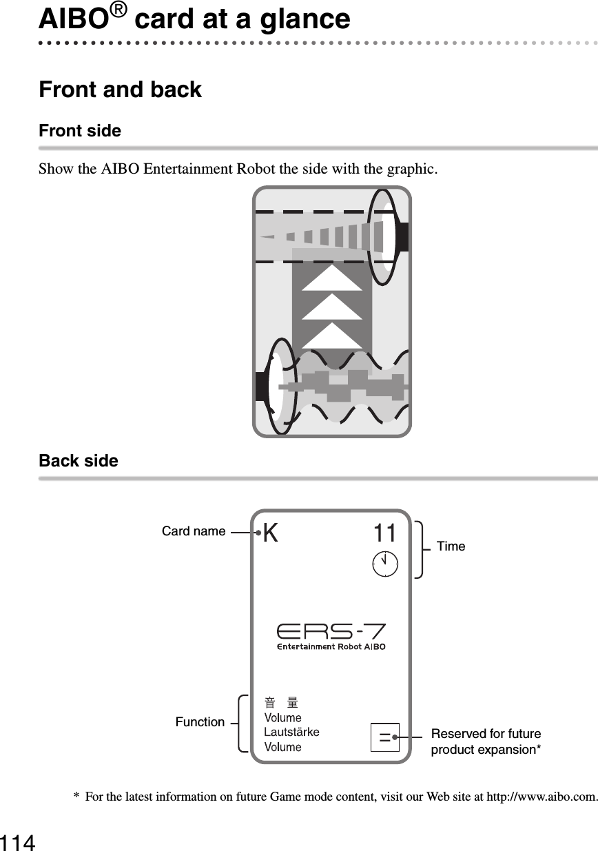 114AIBO® card at a glanceFront and backFront sideShow the AIBO Entertainment Robot the side with the graphic.Back sideCard nameReserved for future product expansion*TimeFunction* For the latest information on future Game mode content, visit our Web site at http://www.aibo.com.