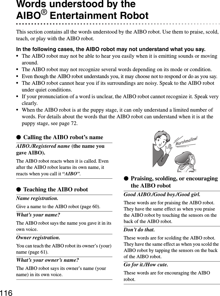 116Words understood by the AIBO® Entertainment RobotThis section contains all the words understood by the AIBO robot. Use them to praise, scold, teach, or play with the AIBO robot.In the following cases, the AIBO robot may not understand what you say.•The AIBO robot may not be able to hear you easily when it is emitting sounds or moving around.•The AIBO robot may not recognize several words depending on its mode or condition.•Even though the AIBO robot understands you, it may choose not to respond or do as you say.•The AIBO robot cannot hear you if its surroundings are noisy. Speak to the AIBO robot under quiet conditions.•If your pronunciation of a word is unclear, the AIBO robot cannot recognize it. Speak very clearly.•When the AIBO robot is at the puppy stage, it can only understand a limited number of words. For details about the words that the AIBO robot can understand when it is at the puppy stage, see page 72.zCalling the AIBO robot’s nameAIBO./Registered name (the name you gave AIBO).The AIBO robot reacts when it is called. Even after the AIBO robot learns its own name, it reacts when you call it “AIBO”.zTeaching the AIBO robotName registration.Give a name to the AIBO robot (page 60).What’s your name?The AIBO robot says the name you gave it in its own voice.Owner registration.You can teach the AIBO robot its owner’s (your) name (page 61).What’s your owner’s name?The AIBO robot says its owner’s name (your name) in its own voice.zPraising, scolding, or encouraging the AIBO robotGood AIBO./Good boy./Good girl.These words are for praising the AIBO robot. They have the same effect as when you praise the AIBO robot by touching the sensors on the back of the AIBO robot.Don’t do that.These words are for scolding the AIBO robot. They have the same effect as when you scold the AIBO robot by tapping the sensors on the back of the AIBO robot.Go for it./How cute.These words are for encouraging the AIBO robot.Marshmallow!