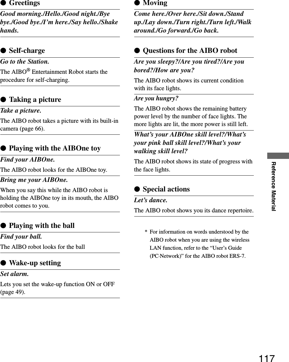 Reference Material117* For information on words understood by the AIBO robot when you are using the wireless LAN function, refer to the “User’s Guide (PC·Network)” for the AIBO robot ERS-7.zGreetingsGood morning./Hello./Good night./Bye bye./Good bye./I’m here./Say hello./Shake hands.zSelf-chargeGo to the Station.The AIBO® Entertainment Robot starts the procedure for self-charging.zTaking a pictureTake a picture.The AIBO robot takes a picture with its built-in camera (page 66).zPlaying with the AIBOne toyFind your AIBOne.The AIBO robot looks for the AIBOne toy.Bring me your AIBOne.When you say this while the AIBO robot is holding the AIBOne toy in its mouth, the AIBO robot comes to you.zPlaying with the ballFind your ball.The AIBO robot looks for the ballzWake-up settingSet alarm.Lets you set the wake-up function ON or OFF (page 49).zMovingCome here./Over here./Sit down./Stand up./Lay down./Turn right./Turn left./Walk around./Go forward./Go back.zQuestions for the AIBO robotAre you sleepy?/Are you tired?/Are you bored?/How are you?The AIBO robot shows its current condition with its face lights.Are you hungry?The AIBO robot shows the remaining battery power level by the number of face lights. The more lights are lit, the more power is still left.What’s your AIBOne skill level?/What’s your pink ball skill level?/What’s your walking skill level?The AIBO robot shows its state of progress with the face lights.zSpecial actionsLet’s dance.The AIBO robot shows you its dance repertoire.