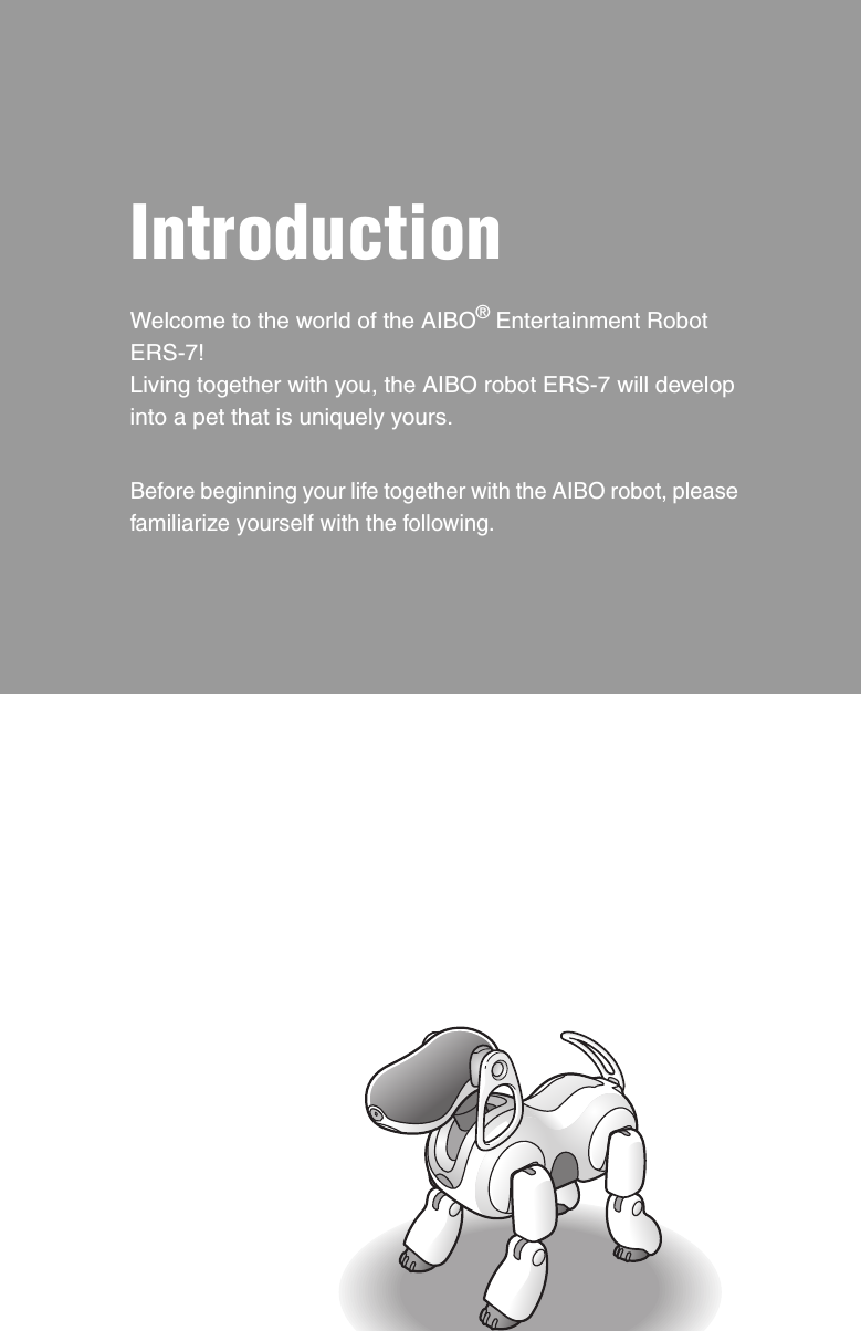 IntroductionWelcome to the world of the AIBO® Entertainment Robot ERS-7!Living together with you, the AIBO robot ERS-7 will develop into a pet that is uniquely yours.Before beginning your life together with the AIBO robot, please familiarize yourself with the following.