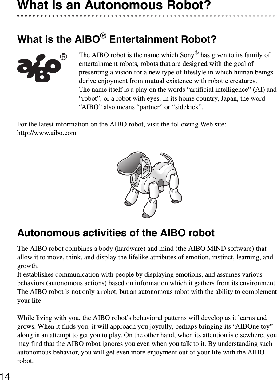 14What is an Autonomous Robot?What is the AIBO® Entertainment Robot?The AIBO robot is the name which Sony® has given to its family of entertainment robots, robots that are designed with the goal of presenting a vision for a new type of lifestyle in which human beings derive enjoyment from mutual existence with robotic creatures.The name itself is a play on the words “artificial intelligence” (AI) and “robot”, or a robot with eyes. In its home country, Japan, the word “AIBO” also means “partner” or “sidekick”.For the latest information on the AIBO robot, visit the following Web site:http://www.aibo.comAutonomous activities of the AIBO robotThe AIBO robot combines a body (hardware) and mind (the AIBO MIND software) that allow it to move, think, and display the lifelike attributes of emotion, instinct, learning, and growth.It establishes communication with people by displaying emotions, and assumes various behaviors (autonomous actions) based on information which it gathers from its environment. The AIBO robot is not only a robot, but an autonomous robot with the ability to complement your life.While living with you, the AIBO robot’s behavioral patterns will develop as it learns and grows. When it finds you, it will approach you joyfully, perhaps bringing its “AIBOne toy” along in an attempt to get you to play. On the other hand, when its attention is elsewhere, you may find that the AIBO robot ignores you even when you talk to it. By understanding such autonomous behavior, you will get even more enjoyment out of your life with the AIBO robot.