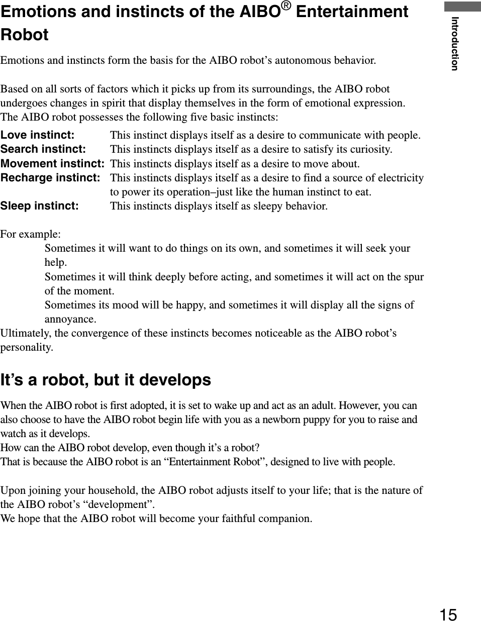 Introduction15Emotions and instincts of the AIBO® Entertainment RobotEmotions and instincts form the basis for the AIBO robot’s autonomous behavior.Based on all sorts of factors which it picks up from its surroundings, the AIBO robot undergoes changes in spirit that display themselves in the form of emotional expression.The AIBO robot possesses the following five basic instincts:Love instinct: This instinct displays itself as a desire to communicate with people.Search instinct: This instincts displays itself as a desire to satisfy its curiosity.Movement instinct:  This instincts displays itself as a desire to move about.Recharge instinct:  This instincts displays itself as a desire to find a source of electricity to power its operation–just like the human instinct to eat.Sleep instinct:  This instincts displays itself as sleepy behavior.For example:Sometimes it will want to do things on its own, and sometimes it will seek your help.Sometimes it will think deeply before acting, and sometimes it will act on the spur of the moment.Sometimes its mood will be happy, and sometimes it will display all the signs of annoyance.Ultimately, the convergence of these instincts becomes noticeable as the AIBO robot’s personality.It’s a robot, but it developsWhen the AIBO robot is first adopted, it is set to wake up and act as an adult. However, you can also choose to have the AIBO robot begin life with you as a newborn puppy for you to raise and watch as it develops.How can the AIBO robot develop, even though it’s a robot?That is because the AIBO robot is an “Entertainment Robot”, designed to live with people.Upon joining your household, the AIBO robot adjusts itself to your life; that is the nature of the AIBO robot’s “development”.We hope that the AIBO robot will become your faithful companion.